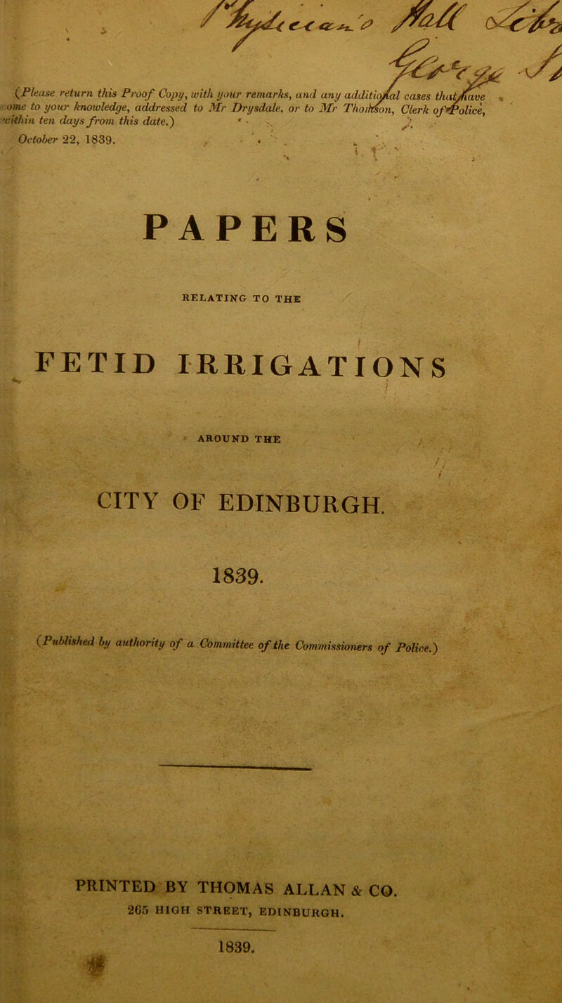 / (Please return this Proof Copy, with your remarks, and any additio/al cases that/iave ome to your knowledge, addressed to Mr Drysdale, or to Mr Thoimon, Clerk ofrpolice, within ten days from this date.) • ■ f October 22, 1839. • . . 1 r - PAPERS RELATING TO THE FETID IRRIGATIONS ’ : • . AROUND THE CITY OF EDINBURGH. 1839. (Published by authority of a Committee of the Commissioners of Police.) PRINTED BY THOMAS ALLAN & CO. 2G5 HIGH STREET, EDINBURGH. 1839.