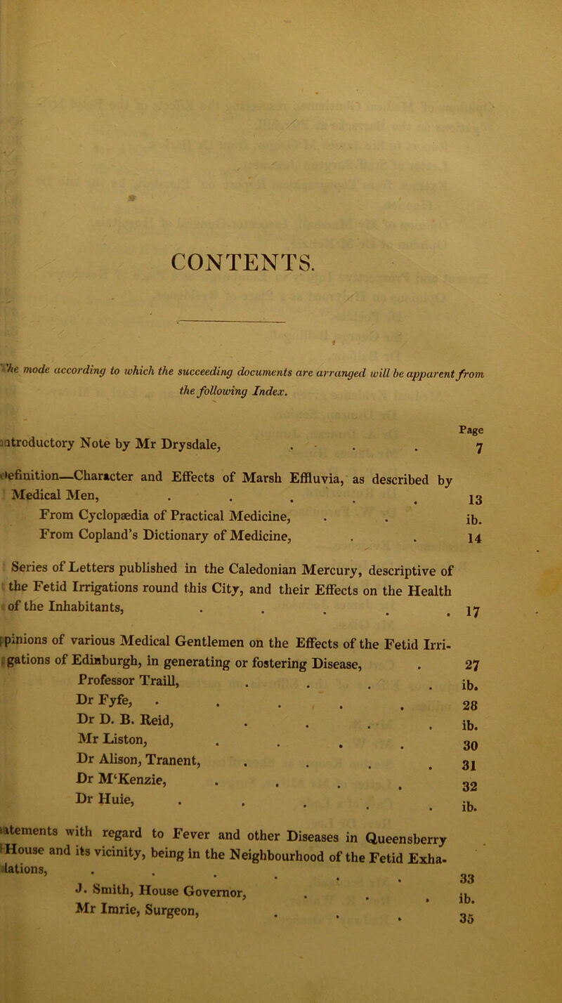 CONTENTS. 1 'he mode according to which the succeeding documents arc arranged will be apparent from the following Index. Page introductory Note by Mr Drysdale, . . y * •efinition—Character and Effects of Marsh Effluvia, as described by Medical Men, • • • . . 13 From Cyclopaedia of Practical Medicine, . . ib. From Copland’s Dictionary of Medicine, . . 14 Series of Letters published in the Caledonian Mercury, descriptive of the Fetid Irrigations round this City, and their Effects on the Health of the Inhabitants, . . . < .17 l pinions of various Medical Gentlemen on the Effects of the Fetid Irri- gations of Edinburgh, in generating or fostering Disease, . 27 Professor Traill, . . , . ib. Dr .... 28 Dr D. B. Reid, . . . . ib. Mr Liston, • ... 30 Dr Alison, Tranent, . . , .31 Dr M‘Kenzie, ... 32 Dr Huie, ib. elements with regard to Fever and other Diseases in Queensberry I House and its vicinity, being in the Neighbourhood of the Fetid Exha- lations, ’ * • • 33 J. Smith, House Governor, . > Mr Imrie, Surgeon, . ,