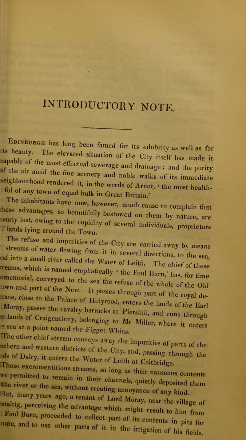 INTRODUCTORY NOTE. din burgh has long been famed for its salubrity as well as for LlT f , e'eVated SitUati° 0f the C“y i^elf has made it of the air ‘ 'VT' sewe,aSe aml drainage ; and the purity »f the a,r amid the fine seenery and noble walks of its immediate ■ e^bourbood rendered it, in the words of Arnot, ■ the most heal ! ful of any town of equal bulk in Great Britain.’ haVe n°W’ h0,VeVer’ much cause t0 eomplain that tese advantages, so bountifully bestowed on them by nature are ear y ost, owing to the cupidity of several individuals, proprietors 1 lands tying around the Town. The refuse and impurities of the City are carried away by means streams of water flowing from it in several directions, to the sea ■id into a small river called the Water of Leith Tl,„ i • , ’ reams, which is named emphatically ■ the Foul Burn,'has for‘time6 ^memorial, conveyed to the sea the refuse of the whole of he OW »n and part of the New. It passes through par, of ,e , a esne, close to the Palace of Holyrood, enters ,7 lands „f7e Eari Momy, passes the cavalry barracks at PiprsMIl i : -* -:: tassra ' sea at a P0Int named the Figget Whins. TTlie other chief stream conveys away the impurities of parts of the tern and i816' dist™s «f the City, and, passing thug, ; d of Dairy, ,t enters the Water of Leith at Coltbridge «“7teontitiOUS St.rCamS’  » their nauseotis contents t e iv” or t T'* “ ^ posited them e ,he sea, WIthout crealing onnoyance of k.nd VI. many years ago, a tenant of Lord Moray, near the village of t 'rnC6',ln8 7,adVantaee Which mi«ht result to him from Foul Bum, proceeded to collect part of its contents in •. c and to use other part, of it'i„ the irr