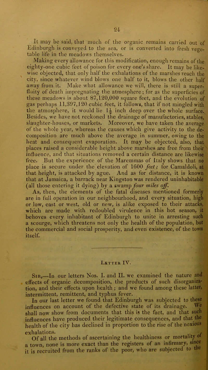 It may be said, that much of the organic remains carried out of Edinburgh is conveyed to the sea, or is converted into fresh vege- table life in the meadows themselves. Making every allowance for this modification, enough remains of the eighty-one cubic feet of poison for every one’s share. It may be like- wise objected, that only half the exhalations of the marshes reach the city, since whatever wind blows one half to it, blows the other half away from it. Make what allowance we will, there is still a super- fluity of death impregnating the atmosphere; for as the superficies of these meadows is about 87,120,000 square feet, and the evolution of gas perhaps 11,397,120 cubic feet, it follows, that if not mingled with the atmosphere, it would lie 1^ inch deep over the whole surface. Besides, we have not reckoned the drainage of manufactories, stables, slaughter-houses, or markets. Moreover, we have taken the average of the whole }'ear, whereas the causes which give activity to the de- composition are much above the average in summer, owing to the heat and consequent evaporation. It may be objected, also, that places raised a considerable height above marshes are free from their influence, and that situations removed a certain distance are likewise free. But the experience of the Maremmas of Italy shows that no place is secure under the elevation of 1600 feet; for Camaldoli, at that height, is attacked by ague. And as for distance, it is known that at Jamaica, a barrack near Kingston was rendered uninhabitable (all those entering it dying) by a swampybwr miles off. As, then, the elements of the fatal diseases mentioned formerly are in full operation in our neighbourhood, and every situation, high or low, east or west, old or new, is alike exposed to their attacks, which are made with redoubled virulence in this hot season, it behoves every inhabitant of Edinburgh to unite in arresting such a scourge, which threatens not only the health of the population, but the commercial and social prosperity, and even existence, of the town itself. Letter IV. Sir,—In our letters Nos. I. and II. we examined the nature and effects of organic decomposition, the products of such disorganiza- tion, and their effects upon health ; and we found among these latter, intermittent, remittent, and typhus fever. In our last letter we found that Edinburgh was subjected to these influences on account of the defective state of its drainage. We shall now show from documents that this is the fact, and that such influences have produced their legitimate consequences, and that the health of the city has declined in proportion to the rise of the noxious exhalations. _ - Of all the methods of ascertaining the healthiness or mortality oi a town, none is more exact than the registers of an infirmary, since it is recruited from the ranks of the poor, who are subjected to the