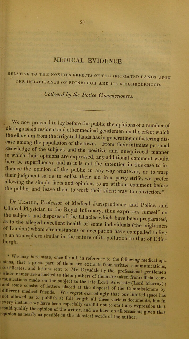 MEDICAL EVIDENCE RELATIVE TO THE NOXIOUS EFFECTS OF THE ,RR,GATED LANDS UPON the INHABITANTS OF EDINBURGH AND ITS NEIGHBOURHOOD. Collected, by the Police Commissioners. We now proceed to lay before the public the opinions of a number of distinguished resident and other medical gentlemen on the effect which the effluvium from the irrigated lands has in generating or fostering dis- ease among the population of the town. From their intimate personal knowledge of the subject, and the positive and unequivocal manner in which their opinions are expressed, any additional comment would here be superfluous; and as it is not the intention in this case to in- fluence the opinion of the public in any way whatever, or to warp their judgment so as to enlist their aid in a party strife, we prefer a owing the simple facts and opinions to go without comment before the public, and leave them to work their silent way to conviction * rrDf TR™ILL’ Professor of Medical Jurisprudence and Police, and Clinical I hysician to the Royal Infirmary, thus expresses himself on t e subject, and disposes of the fallacies which have been propagated as to the alleged excellent health of some individuals (the nightmen o cndon) whom circumstances or occupation have compelled to live «n an atmosphere similar in the nature of its pollution to that of Edin- burgh. • VI e may here state, once for all, in reference to the following medical opi- ions that a great part of them are extracts from written communications remflcato, and letters sent to Mr Drysdale by the profes^naUenUem n :“rjlt,cr10 ,them; othws °f them «• ^ *»»■ ^«»»- mumcdtions made on the subject to the late Lord Advocate (Lord Murray) • T T l fr'enJs- We rpSret exceedingly that our limited space hi not allowed us to publish at full length all these various document, but „ every ms ance we have been especially careful not to omit any expressionthat could qualify theopm.on of the writer, and we have on all occasions given that opinion as nearly a« possible in the identical words of the author.