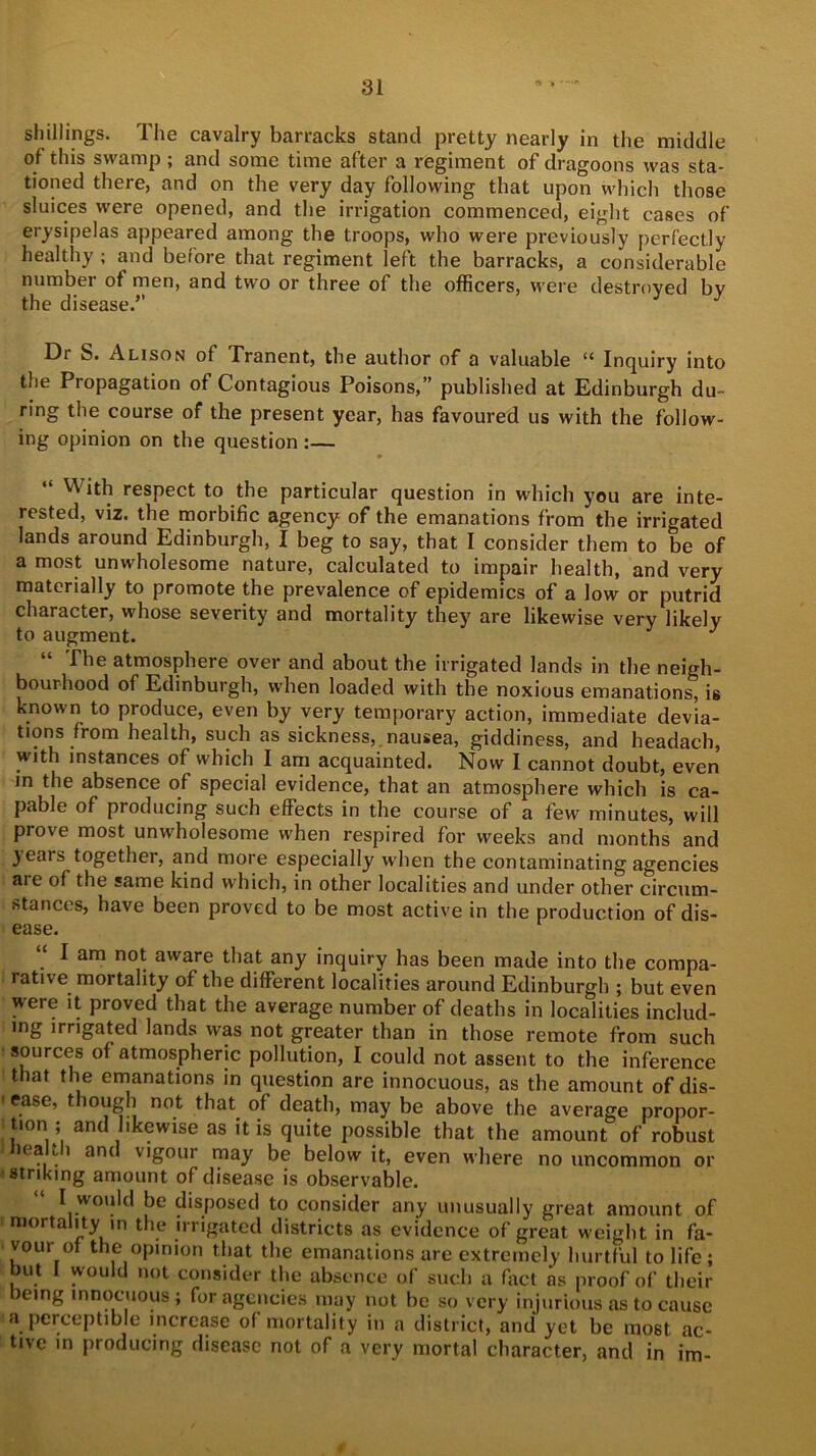 shillings. The cavalry barracks stand pretty nearly in the middle of this swamp ; and some time after a regiment of dragoons was sta- tioned there, and on the very day following that upon which those sluices were opened, and the irrigation commenced, eight cases of erysipelas appeared among the troops, who were previously perfectly healthy ; and before that regiment left the barracks, a considerable number of men, and two or three of the officers, were destroyed by the disease.’’ Dr S. Alison of Tranent, the author of a valuable “ Inquiry into the Propagation of Contagious Poisons,” published at Edinburgh du- ring the course of the present year, has favoured us with the follow- ing opinion on the question :— “ With respect to the particular question in which you are inte- rested, viz. the morbific agency of the emanations from the irrigated lands around Edinburgh, I beg to say, that I consider them to be of a most unwholesome nature, calculated to impair health, and very materially to promote the prevalence of epidemics of a low or putrid character, whose severity and mortality they are likewise very likely to augment. J “ The atmosphere over and about the irrigated lands in the neigh- bourhood of Edinburgh, when loaded with the noxious emanations, is known to produce, even by very temporary action, immediate devia- tions from health, such as sickness, nausea, giddiness, and headach, with instances of which I am acquainted. Now I cannot doubt, even in the absence of special evidence, that an atmosphere which is ca- pable of producing such effects in the course of a few minutes, will prove most unwholesome when respired for weeks and months and years together, and more especially when the contaminating agencies aie of the same kind which, in other localities and under other circum- stances, have been proved to be most active in the production of dis- ease. I am not aware that any inquiry has been made into the compa- rative mortality of the different localities around Edinburgh ; but even were it proved that the average number of deaths in localities includ- ing irrigated lands was not greater than in those remote from such sources of atmospheric pollution, I could not assent to the inference that the emanations in question are innocuous, as the amount of dis- 1 e.ase’ though not that of death, may be above the average propor- tion ; and likewise as it is quite possible that the amount of robust health and vigour may be below it, even where no uncommon or striking amount of disease is observable. I would be disposed to consider any unusually great amount of mortality in the irrigated districts as evidence of great weight in fa- vour of the opinion that the emanations are extremely hurtful to life; but I would not consider the absence of such a fact as proof of their icing innocuous ; for agencies may not be so very injurious as to cause a perceptible increase of mortality in a district, and yet be most ac- tive in producing disease not of a very mortal character, and in im-