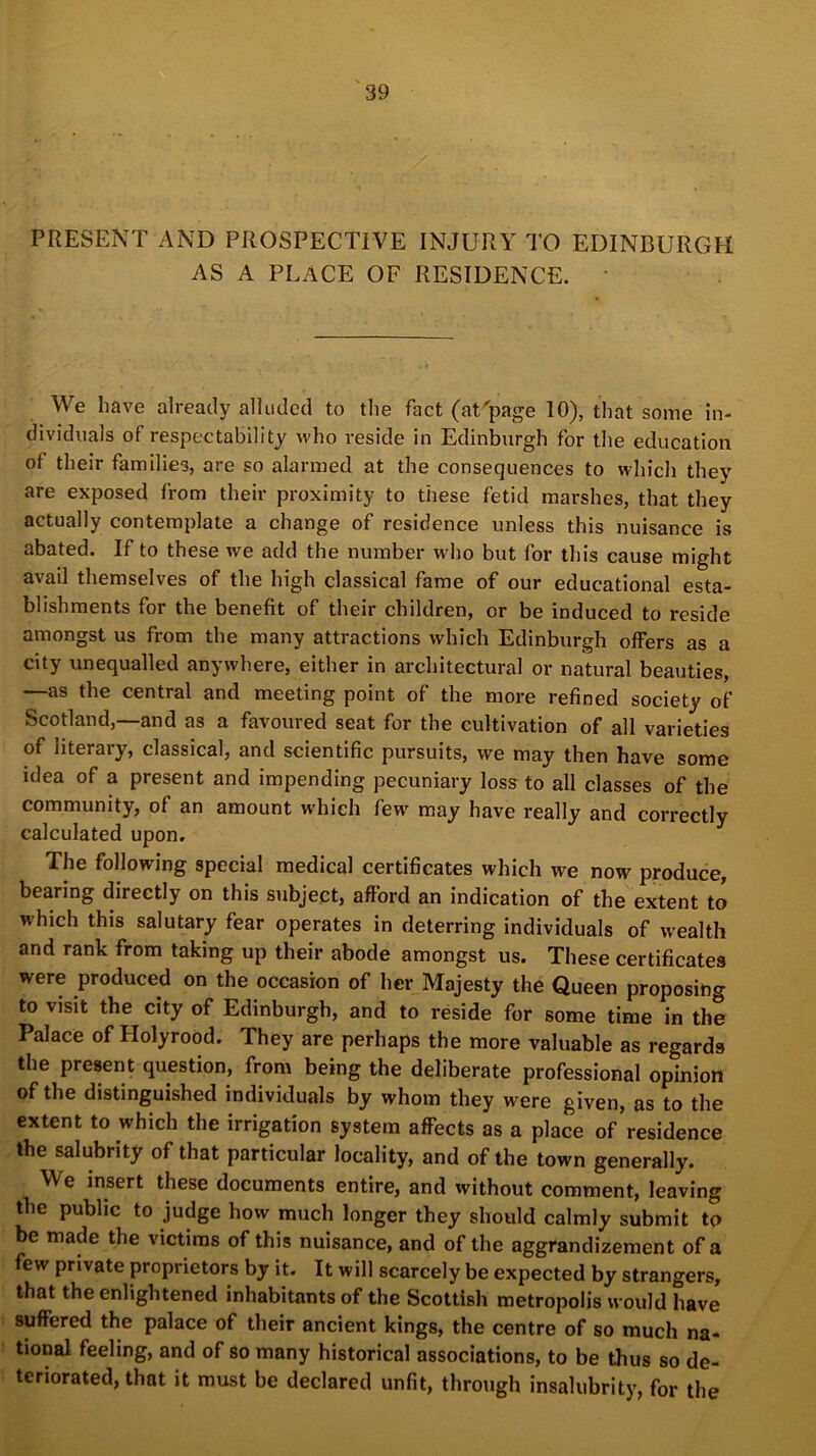 PRESENT AND PROSPECTIVE INJURY TO EDINBURGH AS A PLACE OF RESIDENCE. * We have already alluded to the fact (at'page 10), that some in- dividuals of respectability who reside in Edinburgh for the education of their families, are so alarmed at the consequences to which they are exposed from their proximity to these fetid marshes, that they actually contemplate a change of residence unless this nuisance is abated. If to these we add the number who but for this cause might avail themselves of the high classical fame of our educational esta- blishments for the benefit of their children, or be induced to reside amongst us from the many attractions which Edinburgh offers as a city unequalled anywhere, either in architectural or natural beauties, —as the central and meeting point of the more refined society of Scotland,—and as a favoured seat for the cultivation of all varieties of literary, classical, and scientific pursuits, we may then have some idea of a present and impending pecuniary loss to all classes of the community, of an amount which few' may have really and correctly calculated upon. The following special medical certificates which we now produce, bearing directly on this subject, afford an indication of the extent to which this salutary fear operates in deterring individuals of wealth and rank from taking up their abode amongst us. These certificates were produced on the occasion of her Majesty the Queen proposing to visit the city of Edinburgh, and to reside for some time in the Palace of Holyrood. They are perhaps the more valuable as regards the present question, from being the deliberate professional opinion of the distinguished individuals by whom they were given, as to the extent to which the irrigation system affects as a place of residence the salubrity of that particular locality, and of the town generally. We insert these documents entire, and without comment, leaving the public to judge how much longer they should calmly submit to be made the victims of this nuisance, and of the aggrandizement of a few private proprietors by it. It will scarcely be expected by strangers, that the enlightened inhabitants of the Scottish metropolis would have suffered the palace of their ancient kings, the centre of so much na- tional feeling, and of so many historical associations, to be thus so de- teriorated, that it must be declared unfit, through insalubrity, for the