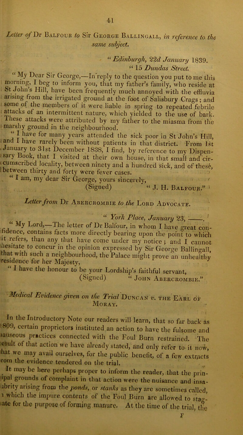 Letter of Dr Balfour to Sir George Ballingall, in reference to the same subject. “Edinburgh, 22d January 1839. “15 Dimdas Street. “ My Dear Sir George,—In reply to the question you put to me this morning, I beg to inform you, that my father’s family, who reside at St John’s Hill, have been frequently much annoyed with the effluvia arising from the irrigated ground at the foot of Salisbury Crags; and some of the members of it were liable in spring to repeated febrile attacks of an intermittent nature, which yielded to the use of bark. lese attacks were attributed by my father to the miasma from the marshy ground in the neighbourhood. “ J bave for manY years attended the sick poor in St John’s Hill, and 1 have rarely been without patients in that district. From Ht January to 31st December 1838, I find, by reference to my Dispen- sary Look, that I visited at their own house, in that small and cir- |cumscnbed locality, between ninety and a hundred sick, and of these, between thirty and forty were fever cases. “ I am, my dear Sir George, yours sincerely, ’ (Signed) “ J. H. Balfour.” 1 Letter from Dr Abercrombie to the Lord Advocate. “ York Place, January 23, . My Lord,'—The letter of Dr Balfour, in whom I have great con- fidence, contains facts more directly bearing upon the point to which it refers, than any that have come under my notice; and 1 cannot nesitate to concur in the opinion expressed by Sir George Ballingall, that with such a neighbourhood, the Palace might prove an unhealthy residence for her Majesty, 3 “ I have the honour to be your Lordship’s faithful servant, (Signed) “ John Abercrombie.” Medical Evidence given on the Tried Duncan v. the Earl of Moray. iK, . ' i In the Introductory Note our readers will learn, that so far back as ‘809, certain proprietors instituted an action to have the fulsome and lauseous practices connected with the Foul Burn restrained. The esult of that action we have already stated, and only refer to it now, hat we may avail ourselves, for the public benefit, of a few extracts rom the evidence tendered on the trial. . Ifc may bc here Perhaps proper to inform the reader, that the prin- lpal grounds of complaint in that action were the nuisance and insa- ibrity arising from the ponds, or stanhs as they are sometimes called, i which the impure contents of the Foul Burn arc allowed to sta<r- ate for the purpose of forming manure. At the time of the trial, the F