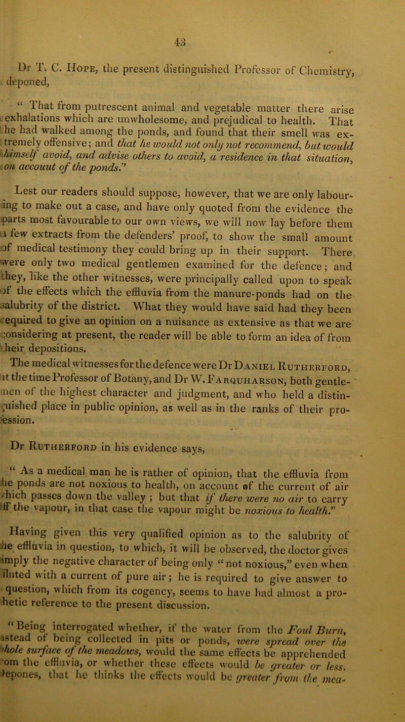 Dr T. C. Hope, the present distinguished Professor of Chemistry, deponed, That from putrescent animal and vegetable matter there arise exhalations which are unwholesome, and prejudical to health. That he had walked among the ponds, and found that their smell was ex- tremely offensive; and that he would not only not recommend, hut would himself avoid, and advise others to avoid, a residence in that situation, on account of the ponds.” Lest our readers should suppose, however, that we are only labour- ing to make out a case, and have only quoted from the evidence the parts most favourable to our own views, we will now lay before them tj few extracts from the defenders’ proof, to show the small amount of medical testimony they could bring up in their support. There '•were only two medical gentlemen examined for the defence; and :hey, like the other witnesses, were principally called upon to speak of the effects which the effluvia from the manure-ponds had on the .salubrity of the district. What they would have said had they been . equired to give an opinion on a nuisance as extensive as that we are considering at present, the reader will be able to form an idea of from heir depositions. The medical witnesses for the defence were Dr Daniel Rutherford, it the time Professor of Botany, and Dr W. Farqufi arson, both gentle- nen of the highest character and judgment, and who held a distin- guished place in public opinion, as well as in the ranks of their pro- fession. CV . Dr Rutherford in his evidence says, As a medical man he is rather of opinion, that the effluvia from lie ponds are not noxious to health, on account ©f the current of air /hich passes down the valley ; but that if there were no air to carry iff the vapour, in that case the vapour might be noxious to health.” Having given this very qualified opinion as to the salubrity of the effluvia in question, to which, it will be observed, the doctor gives imply the negative character of being only “not noxious,” even when iluted with a current of pure air; he is required to give answer to question, which from its cogency, seems to have had almost a pro- hetic reference to the present discussion. “ BeinS interrogated whether, if the water from the Foul Burn, istead of being collected in pits or ponds, were spread over the ’hole surface of the meadows, would the same effects be apprehended om the effluvia, or whether these effects would he greater or less. >epones, that he thinks the effects would be greater from the mea-