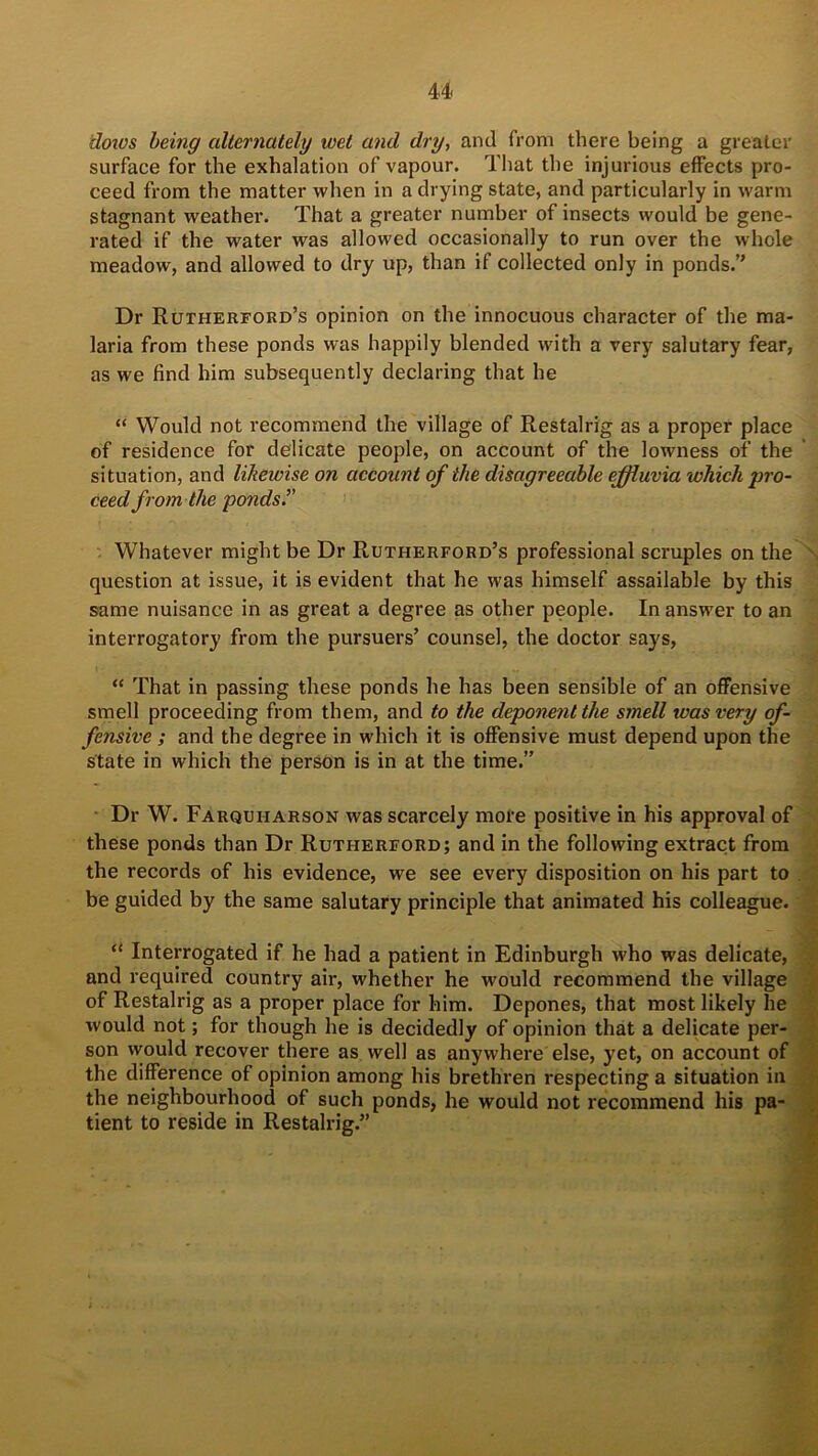 dows being alternately wet and dry, and from there being a greater surface for the exhalation of vapour. That the injurious effects pro- ceed from the matter when in a drying state, and particularly in warm stagnant weather. That a greater number of insects would be gene- rated if the water was allowed occasionally to run over the whole meadow, and allowed to dry up, than if collected only in ponds.” Dr Rutherford’s opinion on the innocuous character of the ma- laria from these ponds was happily blended with a very salutary fear, as we find him subsequently declaring that he “ Would not recommend the village of Restalrig as a proper place of residence for delicate people, on account of the lowness of the situation, and likewise on account of the disagreeable effluvia which pro- ceed from the ponds.” Whatever might be Dr Rutherford’s professional scruples on the question at issue, it is evident that he was himself assailable by this same nuisance in as great a degree as other people. In answer to an interrogatory from the pursuers’ counsel, the doctor says, “ That in passing these ponds he has been sensible of an offensive smell proceeding from them, and to the deponent the smell was very of- fensive ; and the degree in which it is offensive must depend upon the state in which the person is in at the time.” Dr W. Farqufiarson was scarcely more positive in his approval of these ponds than Dr Rutherford; and in the following extract from the records of his evidence, we see every disposition on his part to be guided by the same salutary principle that animated his colleague. “ Interrogated if he had a patient in Edinburgh who was delicate, and required country air, whether he would recommend the village of Restalrig as a proper place for him. Depones, that most likely he would not; for though he is decidedly of opinion that a delicate per- son vvould recover there as well as anywhere else, yet, on account of the difference of opinion among his brethren respecting a situation in the neighbourhood of such ponds, he would not recommend his pa- tient to reside in Restalrig.”