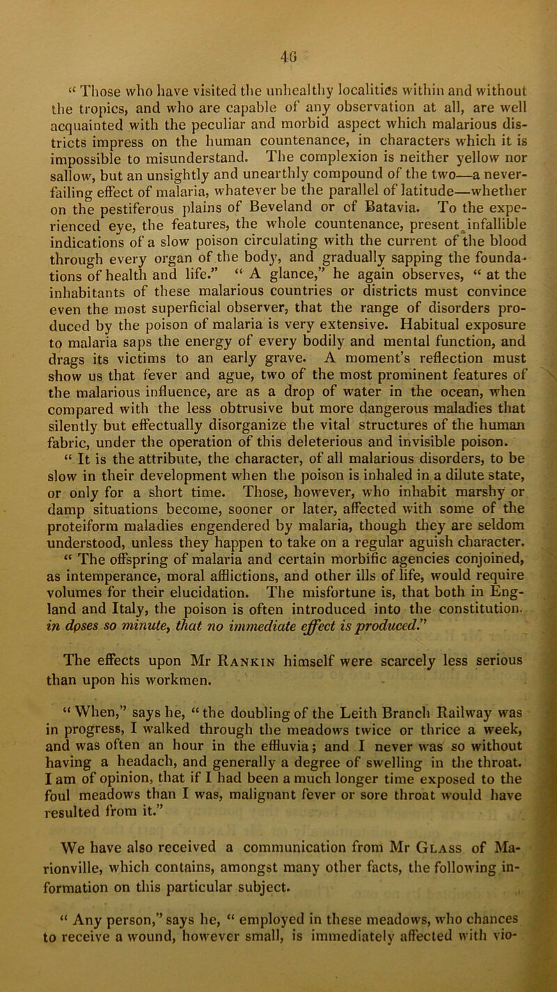 “ Those who have visited the unhealthy localities within and without the tropics, and who are capable of any observation at all, are well acquainted with the peculiar and morbid aspect which malarious dis- tricts impress on the human countenance, in characters which it is impossible to misunderstand. The complexion is neither yellow nor sallow, but an unsightly and unearthly compound of the two—a never- failing effect of malaria, whatever be the parallel of latitude—whether on the pestiferous plains of Beveland or of Batavia. To the expe- rienced eye, the features, the whole countenance, presentjnfallible indications of a slow poison circulating with the current of the blood through every organ of the body, and gradually sapping the founda- tions of health and life.” “ A glance,” he again observes, “ at the inhabitants of these malarious countries or districts must convince even the most superficial observer, that the range of disorders pro- duced by the poison of malaria is very extensive. Habitual exposure to malaria saps the energy of every bodily and mental function, and drags its victims to an early grave. A moment’s reflection must show us that fever and ague, two of the most prominent features of the malarious influence, are as a drop of water in the ocean, when compared with the less obtrusive but more dangerous maladies that silently but effectually disorganize tbe vital structures of the human fabric, under the operation of this deleterious and invisible poison. “ It is the attribute, the character, of all malarious disorders, to be slow in their development when the poison is inhaled in a dilute state, or only for a short time. Those, however, who inhabit marshy or damp situations become, sooner or later, affected with some of the proteiform maladies engendered by malaria, though they are seldom understood, unless they happen to take on a regular aguish character. “ The offspring of malaria and certain morbific agencies conjoined, as intemperance, moral afflictions, and other ills of life, would require volumes for their elucidation. The misfortune is, that both in Eng- land and Italy, the poison is often introduced into the constitution. in dpses so minute, that no immediate effect is produced!' The effects upon Mr Rankin himself were scarcely less serious than upon his workmen. “When,” says he, “the doubling of the Leith Branch Railway was in progress, I walked through the meadows twice or thrice a week, and was often an hour in the effluvia; and I never w-as so without having a headach, and generally a degree of swelling in the throat. I am of opinion, that if I had been a much longer time exposed to the foul meadows than I was, malignant fever or sore throat would have resulted from it.” We have also received a communication from Mr Glass of Ma- rionville, which contains, amongst many other facts, the following in- formation on this particular subject. “ Any person,” says he, “ employed in these meadows, who chances to receive a wound, however small, is immediately affected with vio- < ii juwmmjnpF*’