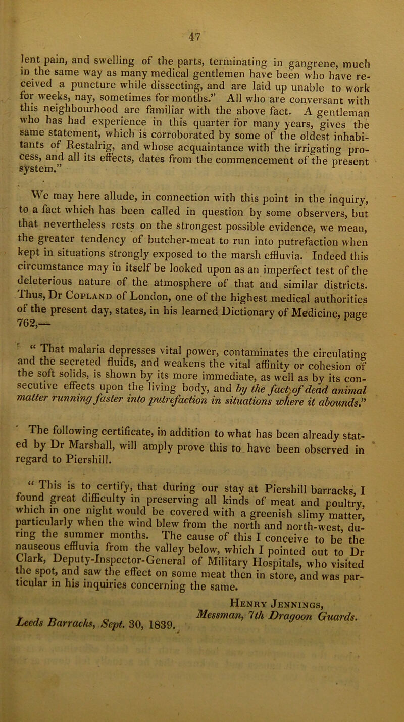 lent pain, and swelling of the parts, terminating in gangrene, much in the same way as many medical gentlemen have been who have re- ceived a puncture while dissecting, and are laid up unable to work for weeks, nay, sometimes for months.” All who are conversant with this neighbourhood are familiar with the above fact. A gentleman who has had experience in this quarter for many years, gives the same statement, which is corroborated by some of the oldest inhabi- tants of Restalrig, and whose acquaintance with the irrigating pro- cess, and all its effects, dates from the commencement of the present system.” 1 We may here allude, in connection with this point in the inquiry, to a fact which has been called in question by some observers, but that nevertheless rests on the strongest possible evidence, we mean, the gi eater tendency of butcher-meat to run into putrefaction when kept in situations strongly exposed to the marsh effluvia. Indeed this circumstance may in itself be looked upon as an imperfect test of the deleterious nature of the atmosphere of that and similar districts. Thus, Dr Copland of London, one of the highest medical authorities of the present day, states, in his learned Dictionary of Medicine, page 762,— 1 “ That malaria depresses vital power, contaminates the circulating and the secreted fluids, and weakens the vital affinity or cohesion of the soft solids, is shown by its more immediate, as well as by its con- secutive effects upon the living body, and by the fact) of dead animal matter running faster into jmtrefaction in situations wfiere it abounds.” The following certificate, in addition to what has been already stat- ed by Dr Marshall, will amply prove this to have been observed in regard to Piershill. This is to certify, that during our stay at Piershill barracks, I found great difficulty in preserving all kinds of meat and poultry, which in one night would be covered with a greenish slimy matter particularly when the wind blew from the north and north-west du- ring the summer months. The cause of this I conceive to be’ the nauseous effluvia from the valley below, which I pointed out to Dr Clark, Deputy-Inspector-General of Military Hospitals, who visited the spot, and saw the effect on some meat then in store, and was par- ticular in his inquiries concerning the same. Henry Jennings, Mcssman, 7th Dragoon Guards. Leeds Barracks, Sept. 30, 1839.