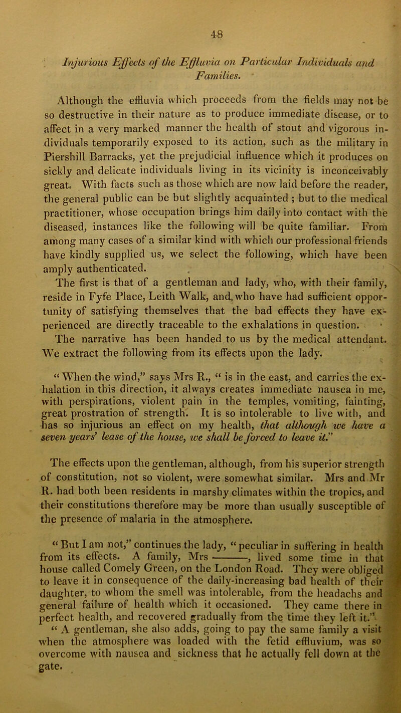 Injurious Effects of the Effluvia on Particular Individuals and Families. Although the effluvia which proceeds from the fields may not be so destructive in their nature as to produce immediate disease, or to affect in a very marked manner the health of stout and vigorous in- dividuals temporarily exposed to its action, such as the military in Piershill Barracks, yet the prejudicial influence which it produces on sickly and delicate individuals living in its vicinity is inconceivably great. With facts such as those which are now laid before the reader, the general public can be but slightly acquainted ; but to the medical practitioner, whose occupation brings him daily into contact with the diseased, instances like the following will be quite familiar. From among many cases of a similar kind with which our professional friends have kindly supplied us, we select the following, which have been amply authenticated. The first is that of a gentleman and lady, who, with their family, reside in Fyfe Place, Leith Walk, and, who have had sufficient oppor- tunity of satisfying themselves that the bad effects they have ex- perienced are directly traceable to the exhalations in question. The narrative has been handed to us by the medical attendant. We extract the following from its effects upon the lady. “When the wind,” says Mrs R., “ is in the east, and carries the ex- halation in this direction, it always creates immediate nausea in me, with perspirations, violent pain in the temples, vomiting, fainting, great prostration of strength. It is so intolerable to live with, and has so injurious an effect on my health, that although we have a seven years' lease of the house, ice shall be forced to leave it. The effects upon the gentleman, although, from his superior strength of constitution, not so violent, were somewhat similar. Mrs and Mr R. had both been residents in marshy climates within the tropics, and their constitutions therefore may be more than usually' susceptible of the presence of malaria in the atmosphere. “ But I am not,” continues the lady, “ peculiar in suffering in health from its effects. A family, Mrs , lived some time in that house called Comely Green, on the London Road. They were obliged to leave it in consequence of the daily-increasing bad health of their daughter, to whom the smell was intolerable, from the headachs and general failure of health which it occasioned. They came there in perfect health, and recovered gradually from the time they left it.” “ A gentleman, she also adds, going to pay the same family a visit when the atmosphere was loaded with the fetid effluvium, was so overcome with nausea and sickness that he actually fell down at the gate.