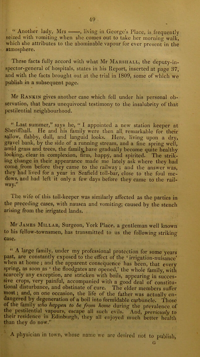 ; “ Another lady, Mrs , living in George’s Place, is frequently seized with vomiting when she comes out to take her morning walk, which she attributes to the abominable vapour for ever present in the atmosphere. These facts fully accord with what Mr Marshall, the deputy- in- spector-general of hospitals, states in his Report, inserted at page 37, and with the facts brought out at the trial in 1809, some of which we publish in a subsequent page. Mr Rankin gives another case which fell under his personal ob- servation, that bears unequivocal testimony to the insalubrity of that pestilential neighbourhood. “ Last summer,” says he, “ I appointed a new station keeper at Sheriffhall. He and his family were then all remarkable for their sallow, flabby, dull, and languid looks. Here, living upon a dry, gravel bank, by the side of a running stream, and a fine spring well, amid grass and trees, the family, have gradually become quite healthy looking, clear in complexion, firm, happy, and spirited. The strik- ing change in their appearance made me lately ask where they had come from before they came to the railway ; and the answer was, they had lived for a year in Seafield toll-bar, close to the foul me- dows, and had left it only a few days before they came to the rail- way.” The wife of this toll-keeper was similarly affected as the parties in the preceding cases, with nausea and vomiting, caused by the stench arising from the irrigated lands. Mr James Millar, Surgeon, York Place, a gentleman well known to his fellow-townsmen, has transmitted to us the following striking case. “ A large family, under my professional protection for some years past, are constantly exposed to the effect of the ‘ irrigation-nuisance' when at home ; and the apparent consequence has been, that every spring, as soon as ‘ the floodgates are opened,’ the whole family, with scarcely any exception, are stricken with boils, appearing in succes- sive crops, very painful, accompanied with a good deal of constitu- tional disturbance, and obstinate of cure. The elder members suffer most; and, on one occasion, the life of the father was actually en- dangered by degeneration of a boil into formidable carbuncle. Those of the family who happen to be from home during the prevalence of the pestilential vapours, escape all such evils. And, previously to their residence in Edinburgh, they all enjoyed much better health than they do now.” A physician in town, whose name we arc desired not to publish, G