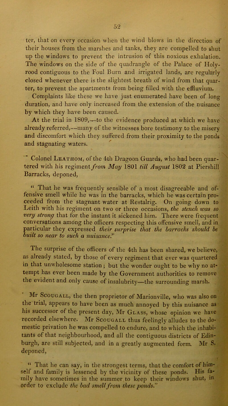 ter, that on every occasion when the wind blows in the direction of their houses from the marshes and tanks, they are compelled to shut up the windows to prevent the intrusion of this noxious exhalation. The windows on the side of the quadrangle of the Palace of Holy- rood contiguous to the Foul Burn and irrigated lands, are regularly closed whenever there is the slightest breath of wind from that quar- ter, to prevent the apartments from being filled with the effluvium. Complaints like these we have just enumerated have been of long duration, and have only increased from the extension of the nuisance by which they have been caused. At the trial in 1809,-^-to the evidence produced at which we have already referred,—many of the witnesses bore testimony to the misery and discomfort which they suffered from their proximity to the ponds and stagnating waters. Colonel Leathom, of the 4th Dragoon Guards, who had been quar- tered with his regiment from May 1801 till August 1802 at Piershill Barracks, deponed, “ That he was frequently sensible of a most disagreeable and of- fensive smell while he was in the barracks, which he was certain pro- ceeded from the stagnant water at Restalrig. On going down to Leith with his regiment on two or three occasions, the stench was so very strong that for the instant it sickened him. There were frequent conversations among the officers respecting this offensive smell, and in particular they expressed their surprise that the barracks should be built so near to such a nuisancer The surprise of the officers of the 4th has been shared, we believe, as already stated, by those of every regiment that ever was quartered in that unwholesome station ; but the wonder ought to be why no at- tempt has ever been made by the Government authorities to remove the evident and only cause of insalubrity—the surrounding marsh. Mr Scougall, the then proprietor of Marionville, who was also on the trial, appears to have been as much annoyed by this nuisance as his successor of the present day, Mr Glass, whose opinion we have recorded elsewhere. Mr Scougall thus feelingly alludes to the do- mestic privation he was compelled to endure, and to which the inhabi- tants of that neighbourhood, and all the contiguous districts of Edin- burgh, are still subjected, and in a greatly augmented form. Mr S. deponed, > “ That he can say, in the strongest terms, that the comfort of him- self and family is lessened by the vicinity of these ponds. His fa- mily have sometimes in the summer to keep their windows shut, in order to exclude the bad smell from these ponds.”
