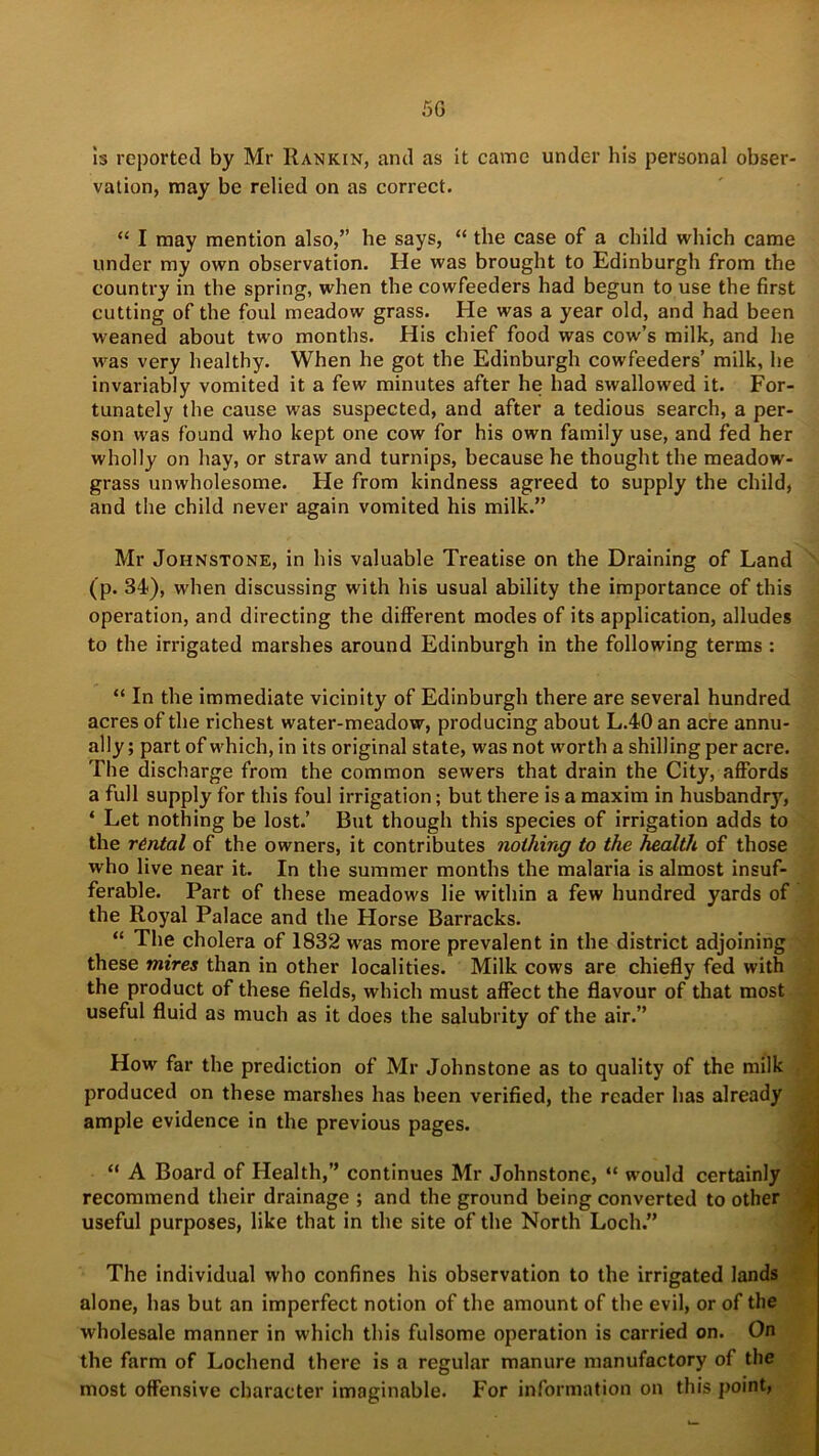 5G is reported by Mr Rankin, and as it came under his personal obser- vation, may be relied on as correct. “ I may mention also,” he says, “ the case of a child which came under my own observation. He was brought to Edinburgh from the country in the spring, when the cowfeeders had begun to use the first cutting of the foul meadow grass. He was a year old, and had been weaned about two months. His chief food was cow’s milk, and he was very healthy. When he got the Edinburgh cowfeeders’ milk, he invariably vomited it a few minutes after he had swallowed it. For- tunately the cause was suspected, and after a tedious search, a per- son was found who kept one cow for his own family use, and fed her wholly on hay, or straw and turnips, because he thought the meadow- grass unwholesome. He from kindness agreed to supply the child, and the child never again vomited his milk.” Mr Johnstone, in his valuable Treatise on the Draining of Land \ (p. 34), when discussing with his usual ability the importance of this operation, and directing the different modes of its application, alludes to the irrigated marshes around Edinburgh in the following terms : “ In the immediate vicinity of Edinburgh there are several hundred acres of the richest water-meadow, producing about L.40 an acre annu- ally ; part of which, in its original state, was not worth a shilling per acre. The discharge from the common sewers that drain the City, affords a full supply for this foul irrigation; but there is a maxim in husbandry, * Let nothing be lost.’ But though this species of irrigation adds to the rental of the owners, it contributes nothing to the health of those who live near it. In the summer months the malaria is almost insuf- ferable. Part of these meadows lie within a few hundred yards of the Royal Palace and the Horse Barracks. “ The cholera of 1832 was more prevalent in the district adjoining these mires than in other localities. Milk cows are chiefly fed with the product of these fields, which must affect the flavour of that most useful fluid as much as it does the salubrity of the air.” How far the prediction of Mr Johnstone as to quality of the milk produced on these marshes has been verified, the reader has already ample evidence in the previous pages. “ A Board of Health,” continues Mr Johnstone, “ would certainly recommend their drainage ; and the ground being converted to other useful purposes, like that in the site of the North Loch.” The individual who confines his observation to the irrigated lands alone, has but an imperfect notion of the amount of the evil, or of the wholesale manner in which this fulsome operation is carried on. On the farm of Lochend there is a regular manure manufactory of the most offensive character imaginable. For information on this point,