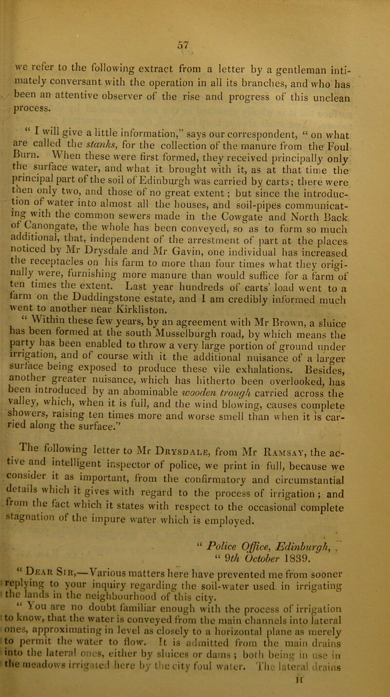 we refer to the following extract from a letter by a gentleman inti- mately conversant with the operation in all its branches, and who has been an attentive observer of the rise and progress of this unclean process. “ I will give a little information,” says our correspondent, “ on what are called the stanks, for the collection of the manure from the Foul Burn. \V hen these were first formed, they received principally only the surface water, and what it brought with it, as at that time the principal part of the soil of Edinburgh was carried by carts; there were tnen only two, and those of no great extent; but since the introduc- tion of water into almost all the houses, and soil-pipes communicat- ing with the common sewers made in the Cowgate and North Back of Canongate, the whole has been conveyed, so as to form so much additional, that, independent of the arrestment of part at the places noticed by Mr Drysdale and Mr Gavin, one individual has increased t.ie receptacles on his farm to more than four times what they origi- nally were, furnishing more manure than would suffice for a farm of ten times the extent. Last year hundreds of carts’ load went to a faim on the Duddingstone estate, and 1 am credibly informed much went to another near Kirkliston. “ ^ Mu11 these few years, by an agreement with Mr Brown, a sluice has been formed at the south Musselburgh road, by which means the pai ty has been enabled to throw a very large portion of ground under in igation, and of course with it the additional nuisance of a larger sui face being exposed to produce these vile exhalations. Besides, another greater nuisance, which has hitherto been overlooked, has been introduced by an abominable wooden trough carried across the valley, which, when it is full, and the wind blowdng, causes complete showers, raising ten times more and worse smell than when it is car- ried along the surface.” The following letter to Mr Drysdale, from Mr Ramsay, the ac- tive and intelligent inspector of police, we print in full, because we consider it as important, from the confirmatory and circumstantial details which it gives with regard to the process of irrigation ; and from the fact which it states with respect to the occasional complete stagnation of the impure water which is employed. “ Police Office, Edinburgh, . “ 9th October 1839. “ Dear Sir,—Various matters here have prevented me from sooner replying to your inquiry regarding the soil-water used in irrigating the lands in the neighbourhood of this city. “ \ ou are no doubt familiar enough with the process of irrigation to know, that the water is conveyed from the main channels into lateral ones, approximating in level as closely to a horizontal plane as merely to permit the water to flow. It is admitted from the main drains into the lateral ones, either by sluices or dams ; both being in use in the meadows irrigated here by the city foul water. The lateral drains H