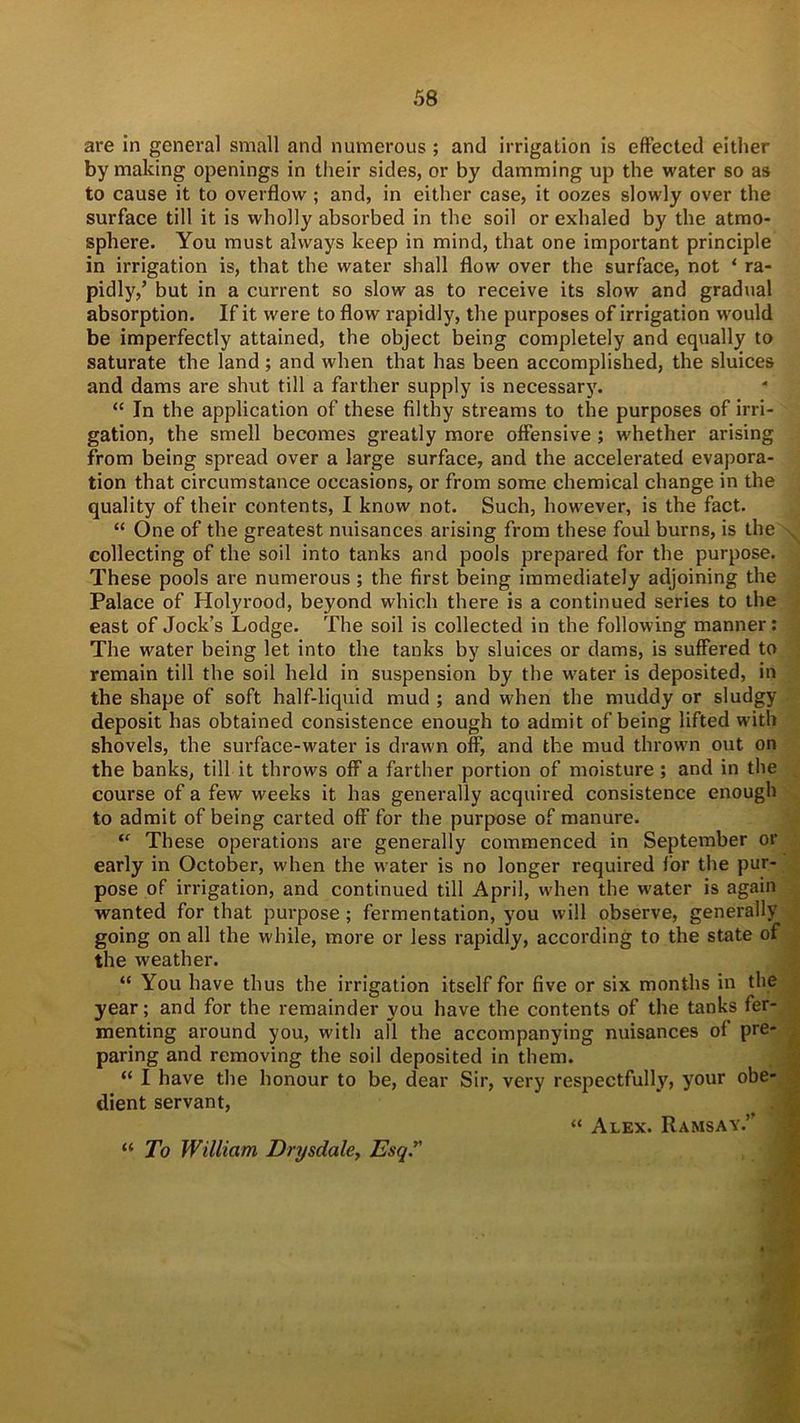 are in general small and numerous ; and irrigation is effected either by making openings in their sides, or by damming up the water so as to cause it to overflow; and, in either case, it oozes slowly over the surface till it is wholly absorbed in the soil or exhaled by the atmo- sphere. You must always keep in mind, that one important principle in irrigation is, that the water shall flow over the surface, not * ra- pidly,’ but in a current so slow as to receive its slow and gradual absorption. If it were to flow rapidly, the purposes of irrigation would be imperfectly attained, the object being completely and equally to saturate the land ; and when that has been accomplished, the sluices and dams are shut till a farther supply is necessary. “ In the application of these filthy streams to the purposes of irri- gation, the smell becomes greatly more offensive ; whether arising from being spread over a large surface, and the accelerated evapora- tion that circumstance occasions, or from some chemical change in the quality of their contents, I know not. Such, however, is the fact. “ One of the greatest nuisances arising from these foul burns, is the collecting of the soil into tanks and pools prepared for the purpose. These pools are numerous ; the first being immediately adjoining the Palace of Holyrood, beyond which there is a continued series to the east of Jock’s Lodge. The soil is collected in the following manner: The water being let into the tanks by sluices or dams, is suffered to remain till the soil held in suspension by the w^ater is deposited, in the shape of soft half-liquid mud ; and when the muddy or sludgy deposit has obtained consistence enough to admit of being lifted with shovels, the surface-water is drawn off, and the mud thrown out on the banks, till it throws off a farther portion of moisture ; and in the course of a few weeks it has generally acquired consistence enough to admit of being carted off for the purpose of manure. “ These operations are generally commenced in September or early in October, when the water is no longer required for the pur- pose of irrigation, and continued till April, when the w'ater is again wanted for that purpose; fermentation, you will observe, generally going on all the while, more or less rapidly, according to the state of the weather. “ You have thus the irrigation itself for five or six months in the year; and for the remainder you have the contents of the tanks fer- menting around you, with all the accompanying nuisances of pre- paring and removing the soil deposited in them. “ I have the honour to be, dear Sir, very respectfully, your obe- dient servant, “ Alex. Ramsay.’ “ To William Drysdale, Esq”