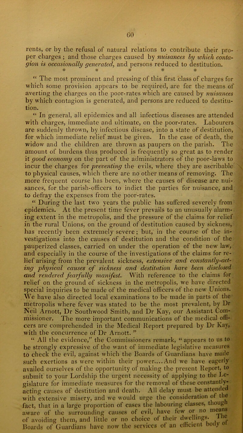 GO rents, or by the refusal of natural relations to contribute their pro- per charges ; and those charges caused by nuisances by which conta- gion is occasionally generated, and persons reduced to destitution. ***** “ The most prominent and pressing of this first class of charges for which some provision appears to be required, are for the means of averting the charges on the poor-rates which are caused by nuisances by which contagion is generated, and persons are reduced to destitu- tion. “ In general, all epidemics and all infectious diseases are attended with charges, immediate and ultimate, on the poor-rates. Labourers are suddenly thrown, by infectious disease, into a state of destitution, for which immediate relief must be given. In the case of death, the widow and the children are thrown as paupers on the parish. The amount of burdens thus produced is frequently so great as to render it good economy on the part of the administrators of the poor-laws to incur the charges hr preventing the evils, where they are ascribable to physical causes, which there are no other means of removing. The more frequent course has been, where the causes of disease are nui- sances, for the parish-officers to indict the parties for nuisance, and to defray the expenses from the poor-rates. “ During the last two years the public has suffered severely from epidemics. At the present time fever prevails to an unusually alarm- ing extent in the metropolis, and the pressure of the claims for relief in the rural Unions, on the ground of destitution caused by sickness, has recently been extremely severe; but, in the course of the in- vestigations into the causes of destitution and the condition of the pauperized classes, carried on under the operation of the new law, and especially in the course of the investigations of the claims for re- lief arising from the prevalent sickness, extensive and constantly-act- ing physical causes of sickness and destitution have been disclosed and rendered fearfully manifest. With reference to the claims for relief on the ground of sickness in the metropolis, we have directed special inquiries to be made of the medical officers of the new Unions. We have also directed local examinations to be made in parts of the metropolis where fever was stated to be the most prevalent, by Dr Neil Arnott, Dr Southwood Smith, and Dr Kay, our Assistant Com- missioner. The more important communications of the medical offi- cers are comprehended in the Medical Report prepared by Dr Kay, with the concurrence of Dr Arnott. ” “ All the evidence,” the Commissioners remark, “appears to us to be strongly expressive of the want of immediate legislative measures to check the evil, against which the Boards of Guardians have made such exertions as were within their power.... And we have eagerly availed ourselves of the opportunity of making the present Report, to submit to your Lordship the urgent necessity of applying to the Le- gislature for immediate measures for the removal of these constantly- acting causes of destitution and death. All delay must be attended with extensive misery, and we would urge the consideration of the fact, that in a large proportion of cases the labouring classes, thoug i aware of the surrounding causes of evil, have few or no of avoiding them, and little or no choice of their dwellings. i Boards of Guardians have now the services of an efficient body o