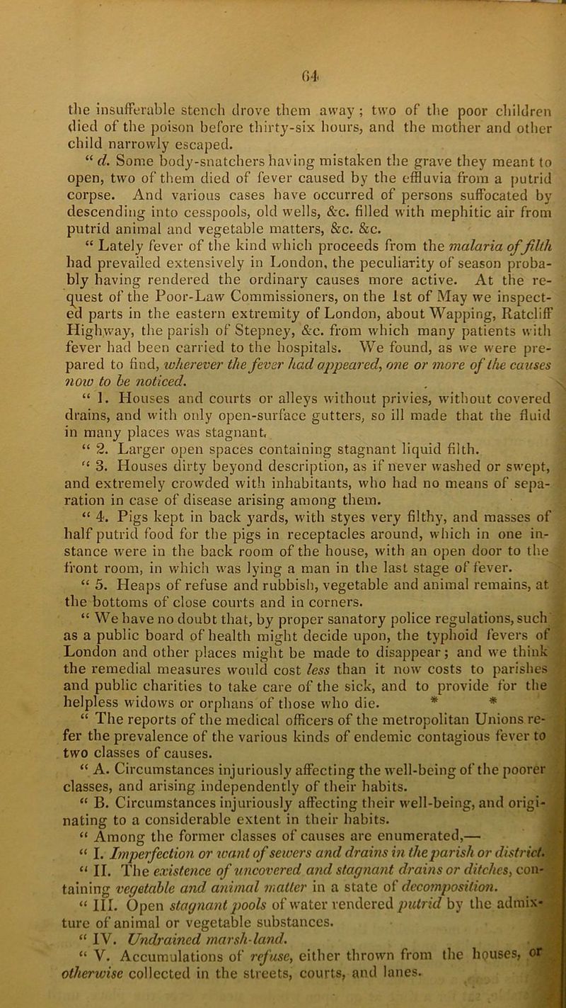 the insufferable stench drove them away ; two of the poor children died of the poison before thirty-six hours, and the mother and other child narrowly escaped. “ d. Some body-snatchershaving mistaken the grave they meant to open, two of them died of fever caused by the effluvia from a putrid corpse. And various cases have occurred of persons suffocated by descending into cesspools, old wells, &c. filled with mephitic air from putrid animal and vegetable matters, &c. &c. “ Lately fever of the kind which proceeds from the malaria of filth had prevailed extensively in London, the peculiarity of season proba- bly having rendered the ordinary causes more active. At the re- quest of the Poor-Law Commissioners, on the 1st of May we inspect- ed parts in the eastern extremity of London, about Wapping, Ratcliff Highway, the parish of Stepney, &e. from which many patients with fever had been carried to the hospitals. We found, as we were pre- pared to find, wherever the fever had appeared, one or more of the causes ?ioio to be noticed. “ 1. Houses and courts or alleys without privies, without covered drains, and with only open-surface gutters, so ill made that the fluid in many places was stagnant, “ 2. Larger open spaces containing stagnant liquid filth. “ 3. Houses dirty beyond description, as if never washed or swept, and extremely crowded with inhabitants, who had no means of sepa- ration in case of disease arising among them. “ 4. Pigs kept in back yards, with styes very filthy, and masses of half putrid food for the pigs in receptacles around, which in one in- stance were in the back room of the house, with an open door to the front room, in which was lying a man in the last stage of fever. “ 5. Heaps of refuse and rubbish, vegetable and animal remains, at the bottoms of close courts and in corners. “ We have no doubt that, by proper sanatory police regulations, such as a public board of health might decide upon, the typhoid fevers of London and other places might be made to disappear; and we think the remedial measures would cost less than it now costs to parishes and public charities to take care of the sick, and to provide for the helpless widows or orphans of those who die. “ The reports of the medical officers of the metropolitan Unions re- fer the prevalence of the various kinds of endemic contagious fever to two classes of causes. “ A. Circumstances injuriously affecting the well-being of the poorer classes, and arising independently of their habits. “ B. Circumstances injuriously affecting their well-being, and origi- nating to a considerable extent in their habits. “ Among the former classes of causes are enumerated,— “ I. Imperfection or want of sewers and drains in the parish or district. “ “ II. The existence of uncovered and stagnant drains or ditches, con- taining vegetable and, animal matter in a state of decomposition. “ III. Open stagnant pools of w’ater rendered putrid by the admix- ture of animal or vegetable substances. “ IV. Undraincd marsh land. “ V. Accumulations of refuse, either thrown from the houses, of | otherwise collected in the streets, courts, and lanes.