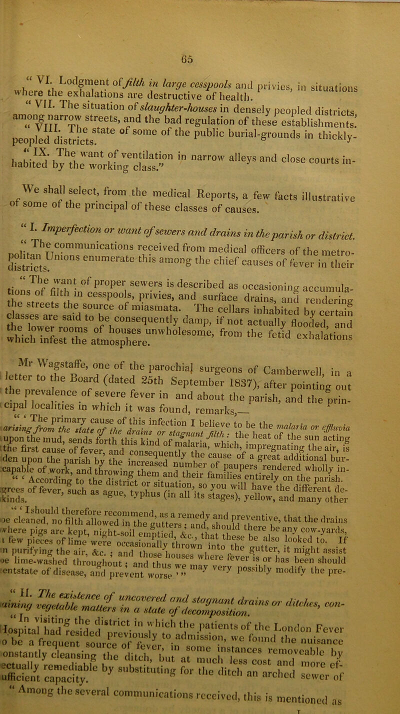 “ VI. Lodgment filth in large cesspools and privies, in situations wheie the exhalations are destructive of health. “ VII. The situation of slaughter-houses in densely peopled districts StreetS’ the bad reg“lati° °f *eSe establishments! peopled disScte me °f the PUbl‘C burial-«TO™d* ^ ‘Wckly- h^Sb^ftr^„73!lllS,n iD ‘''r0W aeySand Cl°Se “Urts in- We shall select, from the medical Reports, a few facts illustrative Of some of the principal of these classes of causes. “ I. Imperfection or want of sewers and drains in the parish or district. i* The communications received from medical officers of the metro- ttoHcts S em,merate this amonS the chief causes of fever in their tioLTofefihhL°cf°Perl Se’erS *s described as occasioning accumula- t ons of filth in cesspools, privies, and surface drains, and rendering Z lTe said tX6 TT . The Cellars iuhnbited by certain Classes are said to be consequently damp, .f not actually flooded, and fr“m ““ ^ oxhalatfons Mr Wagstaffe, one of the parochia) surgeons of Camberwell in a etter to the Board (dated 25th September 1837), after pTnti ’g out the prevalence of severe fever in and about the parish, and the nrin- cipal localities in which it was found, remarks,— **J*^^ dieheuoftr  ^ den upon the parish by the mfmwT °f a «reat additional bp'p- ^icforT^ ;?rees °f fever, such as ague, typhus (in all its s^el), yX^td m^otht oe c lea n effi1 nVfi fih all o w ed° in The otimer^*** 6CfV ‘T^ Prevvfntive>lhat the drains ,eSfffiS entstate of disease, and prevent worse ^ possibl^ modlfy the pre- onstantly cleansing the dild bu n ^ !Tnces removeablc by as ss8—45 s «*-”tss st “ Am0DS ,c Scvcral communications received, this is mentioned as