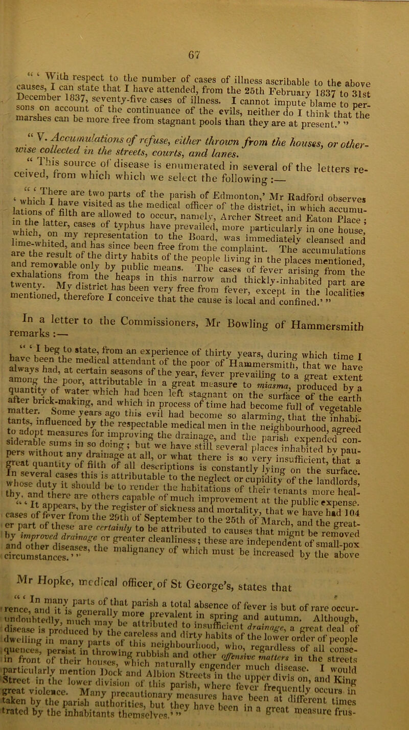 ^Vith respect to tLe number of cases of illness ascribable to the above causes, I can state that I have attended, from the 25th February 1837 to 31st December 1837, seventy-five cases of illness. I cannot impute'blame to per sons on account of the continuance of the evils, neither do I think that^he marshes can be more free from stagnant pools than they are at present.’ ” “ V . Accumulations of refuse, either thrown from the houses, or other- wise collected m the streets, courts, and lanes. I ns source of disease is enumerated in several of the letters re- ceived, from which which we select the following « ‘ There are two parts of the parish of Edmonton,’ Mr Radford observes l S Vlsitfd as the medical ^cer °f the district, in which accumu in theSlattfr cas^ ali°'Ved, to .occur’ namely, Archer Street and Eaton Place ; , , , latter’ cases of typhus have prevailed, more particularly in one house II p h ?n Representation to the Board, was immediately cleansed and £T. fre/ lmm UK The\oiumukti„s are the result of the dirty habits of the people living in the places mentioned 0n V* P'^hc means. The cases of fever ar sln^ fSm the exha atmns from the heaps in this narrow and thickly.inhaS 21 are twenty. My district has been very free from fever excent in Hi* L,iv mentioned, therefore I conceive that the cause is local and confined.’ ” 1 In a letter to the Commissioners, Mr Bowling of Hammersmith remarks :— “ ‘I beg to state, from an experience of thirty years, durine which time r haoe been the medical attendant of the poor of Hammersmit * rtat we h»i f™*’ Y “ “r.r80’ °f y<£ ‘«ver prevail to a Siat extent among the poor, attributable in a great measure to miasma nrnlvLi k C quantity of water which had been left stagnant on the surface of the eafth maLr S Wh,ich ™ process of time had become ^11 of vegetable matter. Some years ago this evil had become so alarming that the inhnbi ants, influenced by the respectable medical men in the neighbourhood agreed iderS meaSU-°S f°S “P™0* the drai™Ke, and the parisl, npdr« b.t Uma 111 T do,n£; but we have still several places inhabited bv pau ttrATi! f °r ?at there is *» very insufficient, that^ oo i of al1 descriptions is constantly lyiim on the surface attributable ,t0 fbe neglect or cupidity of the landlords,’ thv ntS X. h° ldube Lo render tbe habitations of their tenants more heal- ^Yt. „ iere ar.e otbers capable of much improvement at the public expense. f aPPea^fs by the register of sickness and mortality, that w^e have had 104 fr°m the 2bth ol‘ September to the 25th ofj&7andthe£eat er part of these are certainly to be attributed to causes that mignt be reloved hyimproveddrumageoT greater cleanliness; these are independent of sraaTlnox circumsffinccs!^8' ^ °f Wth “““ «* ^the Mr Hopke, medical officer, of St George's, states that rs aSi*® sL partkularly mention Dock and Alton™ treeTs^n ffie upper dlvlTon a!d Kffi ' Street in the lower division of this parish, where fem-freouenHv n K?R trated by the inhabitants themselves.’ ” y Great measure frus-