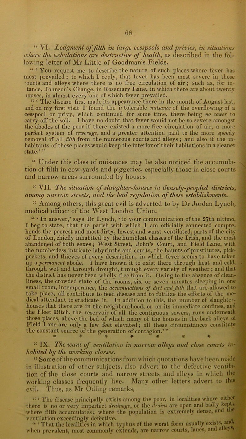 “ VI. Lodgment of filth in large cesspools and privies, in situations where the exhalations are destructive of health, as described in the fol- lowing letter of Mr Little of Goodman’s Fields. “ ‘ You request me to describe the nature of such places where fever has most prevailed ; to which I reply, that fever has been most severe in those 'ourts and alleys where there is no free circulation of air; such as, for in- tance, Johnson’s Change, in Rosemary .Lane, in which there are about twenty louses, in almost every one of which fever prevailed. “ ‘ The disease first made its appearance there in the month of August last, and on my first visit I found the intolerable nuisance of the overflowing of a cesspool or privy, which continued for some time, there being no sewer to carry off the soil. I have no doubt that fever would not be so severe amongst the abodes of the poor if there existed a more free circulation of air, a more perfect system of sewerage, and a greater attention paid to the more speedy removal of all filth from the numerous courts and alleys ; and also if the in- habitants of these places would keep the interior of their habitations in a cleaner state.’ ’’ “ Under this class of nuisances may be also noticed the accumula- tion of filth in cow-yards and piggeries, especially those in close courts and narrow areas surrounded by houses. “ VII. The situation of slaughter-houses in densely-peopled districts, among narrow streets, and the bad regulation of these establishments. “ Among others, this great evil is adverted to by Dr Jordan Lynch, medical officer of the West London Union. “ ‘ In answer,’ says Dr Lynch, ‘ to your communication of the 27th ultimo, I beg to state, that the parish with which I am officially connected compre- hends the poorest and most dirty, lowest and worst ventilated, parts of the city of London, chiefly inhabited by the humblest classes of the Irish, and the most abandoned of both sexes; West Street, John’s Court, and Field Lane, with the numberless intricate labyrinths and courts, the haunts of prostitutes, pick- pockets, and thieves of every description, in which fever seems to have taken up a permanent abode. I have known it to exist there through heat and cold, through wet and through drought, through every variety of weather; and that the district has never been wholly free from it. Owing to the absence of clean- liness, the crowded state of the rooms, six or seven inmates sleeping in one small room, intemperance, the accumulations of dirt and filth that are allowed to take place, all contribute to feed disease and to futilize the efforts of the me- dical attendant to eradicate it. In addition to this, the number of slaughter- houses that there are in the neighbourhood, or on its immediate confines, and the Fleet Ditch, the reservoir of all the contiguous sewers, runs underneath those places, above the bed of which many of the houses in the back alleys ol Field Lane are only a few feet elevated; all these circumstances constitute the constant source of the generation of contagion.’ ” * •* * * ' * * * “ IX. The ivant of ventilation in narrow alleys and close courts in- habited by the working classes. “ Some of the communications from which quotations have been made in illustration of other subjects, also advert to the defective ventila- tion of the close courts and narrow streets and alleys in which the working classes frequently live. Many other letters advert to this evil. Thus, as Mr Odling remarks, “ ‘ The disease principally exists among the poor, in localities where either there is no or very imperfect drainage, or the drains are open and badly kept, where filth accumulates; where the population is extremely dense, and the ventilation exceedingly defective. * | “ ‘ That the localities in which typhus of the worst form usually exists, an when prevalent, most commonly extends, are narrow courts, lanes, and alley ,
