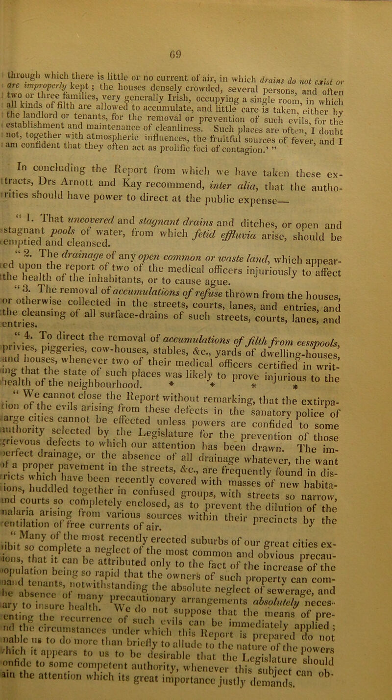 G9 through which there is little or no current of air, in which drains do not exist or arc improperly kept; the houses densely crowded, several persons, and often two or three famihes, very generally Irish, occupying a single room, in which all kinds of filth are allowed to accumulate, and little care is taken either bv °rd T tf,nantS’ for the removal or prevention of such evils, for the establishment and maintenance of cleanliness. Such places are often, I doubt not, together with atmospheric influences, the fruitful sources of fever and I am confident that they often act as prolific foci of contagion.’ ” ’ In concluding the Report from which we have taken these ex- tracts, Drs Arnott and Kay recommend, inter cilia, that the autho- rities should have power to direct at the public expense— 1. That uncovered and stagnant drains and ditches, or open and ^ AlS*’ 'i0m WhiCh feM ^ ^ ■» 2• Th.e drama(je of any open common or waste land, which appear- !tCb T nithe/e,P°^ i0fttWO of the medical officers injuriously to affect [the health of the inhabitants, or to cause ague. “ 3. Th.e ''emoval of accumulations of refuse thrown from the houses or otherwise collected in the streets, courts, lanes, and entries and :the cleansing of all surface-drains of such streets, courts, lanes’ and Ln[l 16S« “ 4. To direct the removal of accumulations of filth from cessnooh pnv.es, pigger.es, cow-houses, stables, Ac., yard! of d^lbgZuses and houses, whenever two of their medical officers certified in writ- ing that the state of such places was likely to prove injurious to the health of the neighbourhood. * * 1 * J * lo me “ We cannot close the Report without remarking, that the extirpa- non of the evils arising from these defects in the anato y pohce of arge cities cannot be effected unless powers are confkled 1 to some .authority selected by the Legislature for the prevention of those ,ricvous defects to which our attention has been drawn. The im- ic.fect drainage, or the absence of all drainage whatever, the want da proper pavement in the streets, Ac., are frequently found in dk- ■ ncts which have been recently covered with misses of new habita- .ons, huddled together in confused groups, with streets so narrow tnd courts so completely enclosed, as to prevent the dilution of the ..alarm arising from various sources within their precincts bv the •emulation of free currents of air. 1 tLincts Dy tne “Many of the most recently erected suburbs of our great cities ex- t that07canbenae,f^^?ot of the m°St common and ogvi™s precau- oils that it can be attributed only to the fact of the increase of the 'opu atom being so rapid that the owners of such propenv can com- i.e^bsX V°maiv’Standing- abs°'ute ncS'ect “Sewerage, and ary to insure health V arrangements absolutely neccs- .i h Wo 1,0 not suI>Pnse that tl.e means of nre- nd the circumstance^underTvhdV'thirit bt 'mmc(!iatelJ' applied ; tiahlc us to do more than briefly to allude to the nftture’Jthe powers ' ! lt al)I,ears t(> «s to be desirable that the Legislature should on fide to some competent authority, whenever this U[d i,n the attention which its great