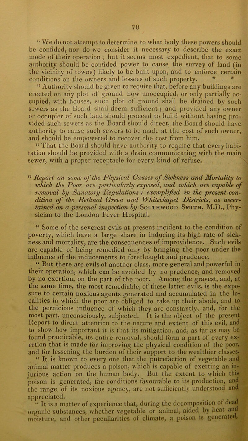 “ We do not attempt to determine to what body these powers should be confided, nor do we consider it necessary to describe the exact mode of their operation; but it seems most expedient, that to some authority should be confided power to cause the survey of land (in the vicinity of towns) likely to be built upon, and to enforce certain conditions on the owners and lessees of such property. “ Authority should be given to require that, before any buildings are erected on any plot of ground now unoccupied, or only partially oc- cupied, with houses, such plot of ground shall be drained by such sewers as the Board shall deem sufficient; and provided any owner or occupier of such land should proceed to build without having pro- vided such sewers as the Board should direct, the Board should have authority to cause such sewers to be made at the cost of such owner, and should be empowered to recover the cost from him. “ That the Board should have authority to require that every habi- tation should be provided with a drain communicating with the main sewer, with a proper receptacle for every kind of refuse. “ Report on some of the Physical Causes of Sickness and Mortality to which the Poor are particularly exposed, and which are capable of removal by Sanatory Regulations ; exemplified in the present con- dition of the Bethnal Green and Whitechapel Districts, as ascer- tained on a personal inspection by Southwood Smith, M.D., Phy- sician to the London Fever Hospital. “ Some of the severest evils at present incident to the condition of poverty, which have a large share in inducing its high rate of sick- ness and mortality, are the consequences of improvidence. Such evils are capable of being remedied only by bringing the poor under the influence of the inducements to forethought and prudence. “ But there are evils of another class, more general and powerful in their operation, which can be avoided by no prudence, and removed by no exertion, on the part of the poor. Among the gravest, and, at the same time, the most remediable, of these latter evils, is the expo- sure to certain noxious agents generated and accumulated in the lo- calities in which the poor are obliged to take up their abode, and to the pernicious influence of which they are constantly, and, for the most part, unconsciously, subjected. It is the object of the present Report to direct attention to the nature and extent of this evil, and to show how important it is that its mitigation, and, as far as may be found practicable, its entire removal, should form a part of every ex- ertion that is made for improving the physical condition of the poor, and for lessening the burden of their support to the wealthier classes. “ It is known to every one that the putrefaction of vegetable and animal matter produces a poison, which is capable of exerting an in- jurious action on the human body. But the extent to which this poison is generated, the conditions favourable to its production, and the range of its noxious agency, arc not sufficiently understood and appreciated. ^ J “ It is a matter of experience that, during the decomposition of dead organic substances, whether vegetable or animal, aided by heat and moisture, and other peculiarities of climate, a poison is geneiatc<,