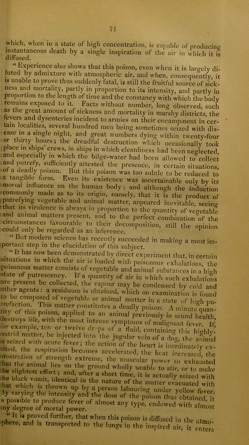 which, when in a state of high concentration, is capable of producing instantaneous death by a single inspiration of the air in which it is diffused. “ Experience also shows that this poison, even when it is largely di- luted by admixture with atmospheric air, and when, consequently, it is unable to prove thus suddenly fatal, is still the fruitful source of sick- ness and mortality, partly in proportion to its intensity, and partly in proportion to the length of time and the constancy with which the body remains exposed to it. Facts without number, long observed, such as the great amount of sickness and mortality in marshy districts, the fevers and dysenteries incident to armies on their encampment in cer- tain localities, several hundred men being sometimes seized with dis- ease in a single night, and great numbers dying within twenty-four or thirty hours; the dreadful destruction which occasionally took place in ships crews, in ships in which cleanliness had been neglected and especially in which the bilge-water had been allowed to collect and putrefy, sufficiently attested the presence, in certain situations, of a deadly poison. But this poison was too subtle to be reduced to ‘a taHg'bJe form. Even its existence was ascertainable only by its mortal influence on the human body; and although the induction commonly made as to its origin, namely, that it is the product of putrefying vegetable and animal matter, appeared inevitable, seeing sthat its virulence is always in proportion to the quantity of vegetable and animal matters present, and to the perfect combination of the circumstances favourable to their decomposition, still the opinion could only be regarded as an inference. “ But modern science has recently succeeded in making a most im- portant step in the elucidation of this subject. “ It has now been demonstrated by direct experiment that, in certain situations in which the air is loaded with poisonous exhalations the poisonous matter consists of vegetable and animal substances in a high state of putrescency. If a quantity of air in which such exhalations are present be collected, the vapour may be condensed by cold and o ier agents: a residuum is obtained, which on examination is found to be composed of vegetable or animal matter in a state of high pu- trefaction. This matter constitutes a deadly poison. A minute quan- tity of this poison, applied to an animal previously in sound health destroys life, with the most intense symptoms of malignant fever If or examp e, ten or twelve dr ps of a fluid, containing this highly, mtnd matter, be injected into the jugular vein of a dog, the animal ;s seized with acute fever; the action of the heart is inofdinttely Tx- ated, the respiration becomes accelerated, the heat increasetf the irostrafon of strength extreme, the muscular power so exhausted he s^ ehwTeffon •* “'h?1^ unabl'-‘ t0 s,ir> m “> make gnteSt effort , and, after a short time, it is actually seized with he Uack vomit, identical in the nature of the matter e/acuate w hat which « thrown up by a person labouring under yellow fever 3y varying the intensity and the dose of the pSison ft JoKnod?,' possible to produce fever of almost any type, endowed with almost tny degree of mortal power. almost “ h i* Pl;0.vcd further, that when this poison is diffused in the phere, and ,s transported to the lungs' in the inspired It ento