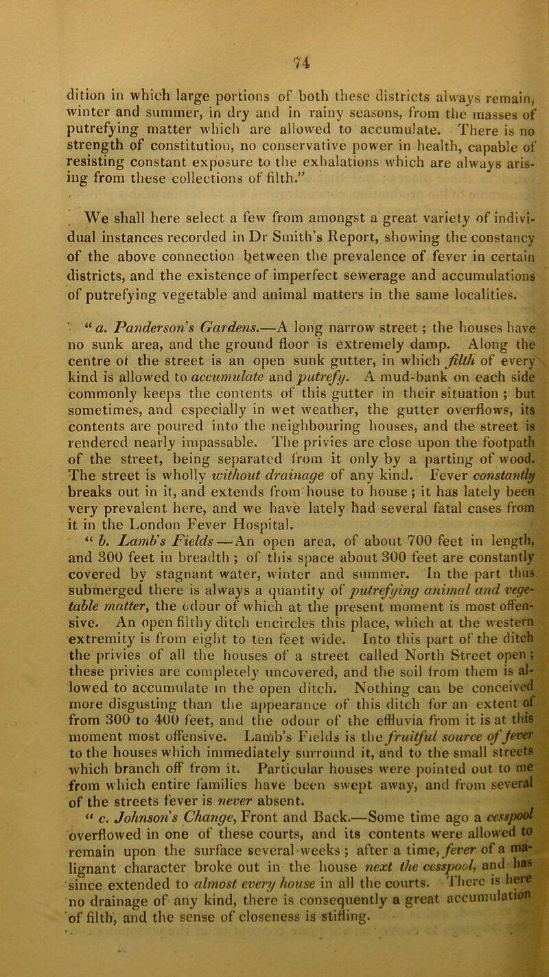 dition in which large portions of both these districts always remain, winter and summer, in dry and in rainy seasons, from the masses of putrefying matter which are allowed to accumulate. There is no strength of constitution, no conservative power in health, capable of resisting constant exposure to the exhalations which are always aris- ing from these collections of filth.” We shall here select a few from amongst a great variety of indivi- dual instances recorded in Dr Smith’s Report, showing the constancy of the above connection between the prevalence of fever in certain districts, and the existence of imperfect sewerage and accumulations of putrefying vegetable and animal matters in the same localities. “ a. Pandersons Gardens.—A long narrow street; the houses have no sunk area, and the ground floor is extremely damp. Along the centre of the street is an open sunk gutter, in which filth of every kind is allowed to accumulate and putrefy. A mud-bank on each side commonly keeps the contents of this gutter in their situation ; but sometimes, and especially in wet weather, the gutter overflows, its contents are poured into the neighbouring bouses, and the street is rendered nearly impassable. The privies are close upon the footpath of the street, being separated from it only by a parting of wood. The street is wholly without drainage of any kind. Fever constantly breaks out in it, and extends from house to house; it has lately been very prevalent here, and we have lately had several fatal cases from it in the London Fever Hospital. “ h. Lamb's Fields—An open area, of about 700 feet in length, and 300 feet in breadth ; of this space about 300 feet are constantly covered by stagnant water, winter and summer. In the part thus submerged there is always a quantity of putrefying animal and vege- table matter, the odour of which at the present moment is most offen- sive. An open filthy ditch encircles this place, which at the western extremity is from eight to ten feet wide. Into this part of the ditch the privies of all the houses of a street called North Street open ; these privies are completely uncovered, and the soil from them is al- lowed to accumulate in the open ditch. Nothing can be conceived more disgusting than the appearance of this ditch for an extent of from 300 to 400 feet, and the odour of the effluvia from it is at this moment most offensive. Lamb’s Fields is the fruitful source of Jever to the houses which immediately surround it, and to the small streets which branch off from it. Particular houses were pointed out to me from which entire families have been swept away, and from several of the streets fever is never absent. “ c. Johnson's Change, Front and Back.—Some time ago a cessj>ool overflowed in one of these courts, and its contents were allowed to remain upon the surface several weeks ; after a time, fever of a ma- lignant character broke out in the house next the cesspool, and has since extended to almost every house in all the courts. There is here no drainage of any kind, there is consequently a great accumulation of filth, and the sense of closeness is stifling.