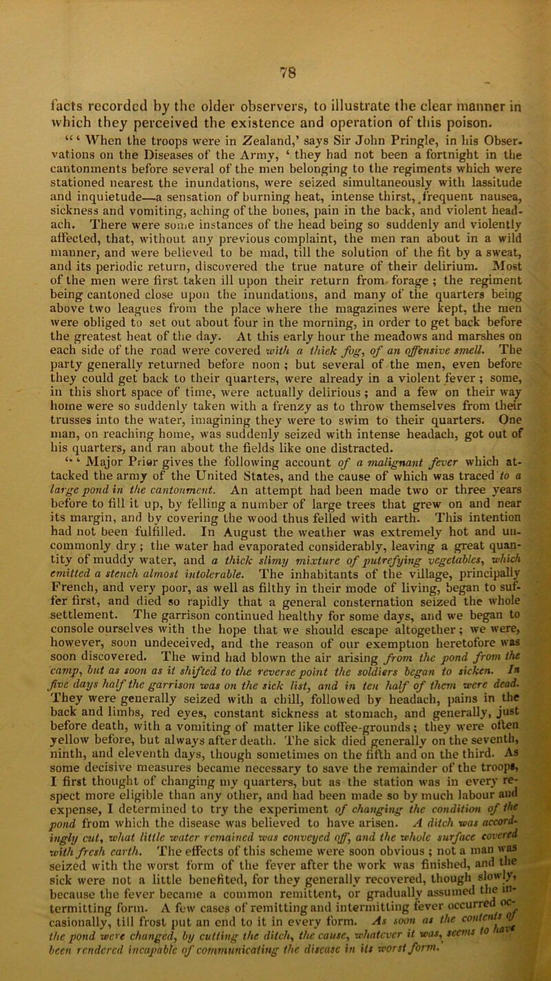 facts recorded by the older observers, to illustrate the clear manner in which they perceived the existence and operation of this poison. “ ‘ When the troops were in Zealand,’ says Sir John Pringle, in his Obser. vations on the Diseases of the Army, ‘ they had not been a fortnight in the cantonments before several of the men belonging to the regiments which were stationed nearest the inundations, were seized simultaneously with lassitude and inquietude—a sensation of burning heat, intense thirst,4frequent nausea, sickness and vomiting, aching of the bones, pain in the back, and violent head- ach. There were some instances of the head being so suddenly and violently affected, that, without any previous complaint, the men ran about in a wild manner, and were believed to be mad, till the solution of the fit by a sweat, and its periodic return, discovered the true nature of their delirium. Most of the men were first taken ill upon their return from forage ; the regiment being cantoned close upon the inundations, and many of the quarters being above two leagues from the place where the magazines were kept, the men were obliged to set out about four in the morning, in order to get back before the greatest heat of the day. At this early hour the meadows and marshes on each side of the road were covered with a thick fog, of an offensive smell. The party generally returned before noon ; but several of the men, even before they could get back to their quarters, were already in a violent fever ; some, in this short space of time, were actually delirious; and a few on their way home were so suddenly taken with a frenzy as to throw themselves from their trusses into the water, imagining they were to swim to their quarters. One man, on reaching home, was suddenly seized with intense headach, got out of his quarters, and ran about the fields like one distracted. u ‘ Major Prior gives the following account of a malignant fever which at- tacked the army of the United States, and the cause of which was traced to a large pond in the cantonment. An attempt had been made two or three years before to fill it up, by felling a number of large trees that grew on and near its margin, and by covering the wood thus felled with earth. This intention had not been fulfilled. In August the weather was extremely hot and un- commonly dry; the water had evaporated considerably, leaving a great quan- tity of muddy water, and a thick slimy mixture of putrefying vegetables, which emitted a stench almost intolerable. The inhabitants of the village, principally French, and very poor, as well as filthy in their mode of living, began to suf- fer first, and died so rapidly that a general consternation seized the whole settlement. The garrison continued healthy for some days, and we began to console ourselves with the hope that we should escape altogether; we were, however, soon undeceived, and the reason of our exemption heretofore was soon discovered. The wind had blown the air arising from the pond from the camp, but as soon as it shifted to the reverse point the soldiers began to sicken. In five days half the garrison was on the sick list, and in ten half of them were dead. They were generally seized with a chill, followed by headach, pains in the back and limbs, red eyes, constant sickness at stomach, and generally, just before death, with a vomiting of matter like coffee-grounds; they were often yellow before, but always after death. The sick died generally on the seventh, ninth, and eleventh days, though sometimes on the fifth and on the third. As some decisive measures became necessary to save the remainder of the troops, I first thought of changing my quarters, but as the station was in every re- spect more eligible than any other, and had been made so by much labour and expense, I determined to try the experiment of changing the condition of the pond from which the disease was believed to have arisen. A ditch was accord- ingly cut, what little water remained was conveyed off, and the whole surface covered with fresh earth. The effects of this scheme were soon obvious ; not a man was seized with the worst form of the fever after the work was finished, and the sick were not a little benefited, for they generally recovered, though slowly, because the fever became a common remittent, or gradually assumed the in- termitting form. A few cases of remitting and intermitting fever occurred oc- casionally, till frost put an end to it in every form. As soon as the conicss <2/ the pond were changed, by cutting the ditch, the cause, whatever it was, seems to m been rendered incapable of communicating the disease in its worst form.