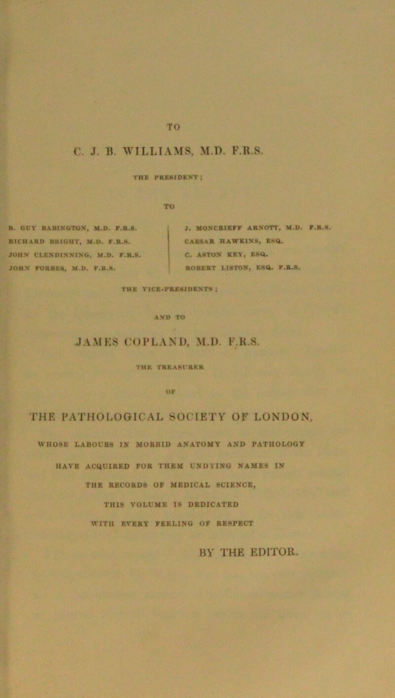 TO C. J. B. WILLIAMS, M.D. F.R.S. the president; TO R. OCT BAHINGTON, M.l). r.R.8. RICHARD BRIGHT, M.D. r.R.8. JOHN CLEM DINNING, M.D. r.R.8. JOHN FORBES, M.D. F.K.S. THE J. MONCR1EFF ARNOTT, M.D. CAESAR HAWKINS, ESQ. C. ASTON KEY, ESO. ROBERT LISTON, ESQ. P.R.8. ICE-PRESIDENTS ; AND TO JAMES COPLAND. M I). F.R.S. THE TREASURER or THE PATHOLOGICAL SOC IETY OF LONDON. WHOSE LABOURS IN MORBID ANATOMY AND PATHOLOGY HAVE ACQUIRED FOR THEM UNDYING NAMES IN THE RECORDS OF MEDICAL SCIENCE, THIS VOLUME IS DEDICATED WITH EVERY FEELING OF RESPECT • R.S. BY THE EDITOR