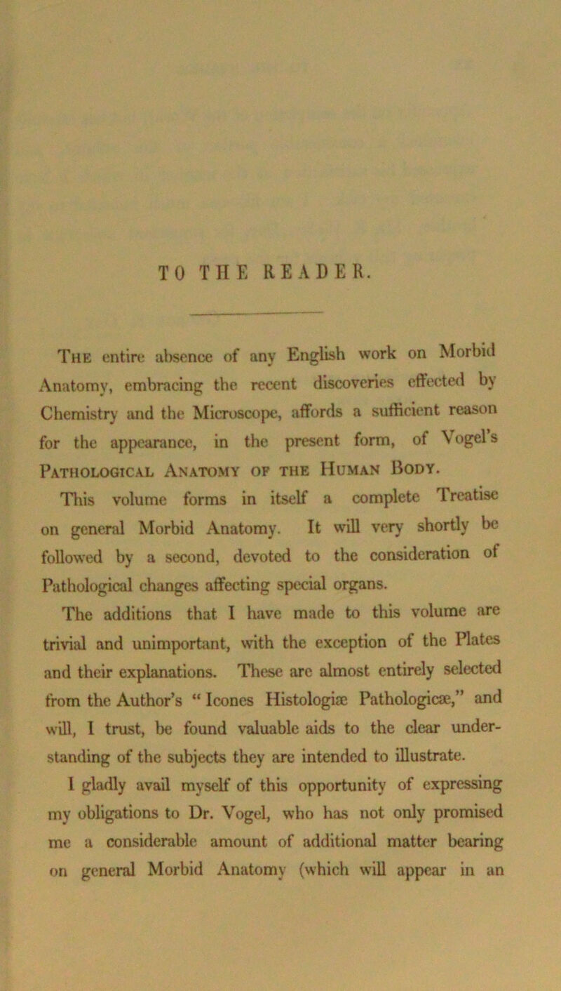 The entire absence of any English work on Morbid Anatomy, embracing the recent discoveries effected by Chemistry and the Microscope, affords a sufficient reason for the appearance, in the present form, of Vogel s Pathological Anatomy of the Human Body. This volume forms in itself a complete Treatise on general Morbid Anatomy. It will very shortly be followed by a second, devoted to the consideration ot Pathological changes affecting special organs. The additions that 1 have made to this volume are trivial and unimportant, with the exception of the Plates and their explanations. These are almost entirely selected from the Author’s “ leones Histologue Pathologicse,” and will, l trust, be found valuable aids to the clear under- standing of the subjects they are intended to illustrate. 1 gladly avail myself of this opportunity of expressing my obligations to Dr. Vogel, who has not only promised me a considerable amount of additional matter bearing on general Morbid Anatomy (which will appear in an