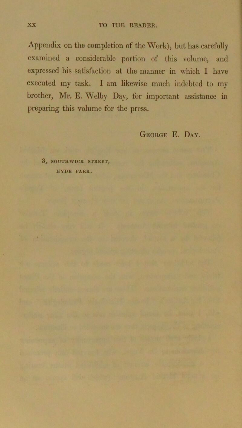 Appendix on the completion of the Work), but has carefully examined a considerable portion of this volume, and expressed his satisfaction at the manner in which I have executed my task, I am likewise much indebted to my brother, Mr. E. Welby Day, for important assistance in preparing this volume for the press. George E. Day. 3, SOUTHWICK STREET, HYDE PARK.