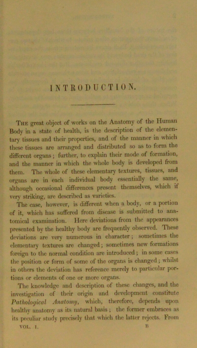 The great object of works on the Anatomy of the Human Body in a state of health, is the description of the elemen- tary tissues and their properties, and of the manner in which these tissues are arranged and distributed so as to form the different organs; further, to explain their mode of formation, and the manner in which the whole body is developed from them. The whole of these elementary textures, tissues, and organs are in each individual body essentially the same, although occasional differences present themselves, which it very’ striking, are described as varieties. The case, however, is different when a body, or a portion of it, which has suffered from disease is submitted to ana- tomical examination. Here deviations from the appearances presented by the healthy body are frequently observed. These deviations are very numerous in character ; sometimes the elementary textures are changed; sometimes new formations foreign to the normal condition are introduced; in some cases the position or form of some of the organs is changed; whilst in others the deviation has reference merely to particular por- tions or elements of one or more organs. The knowledge and description of these changes, and the investigation of their origin and development constitute Pathological Anatomy, which, therefore, depends upon healthy anatomy as its natural basis ; the former embraces as its peculiar study precisely that which the latter rejects. From VOL. I. B