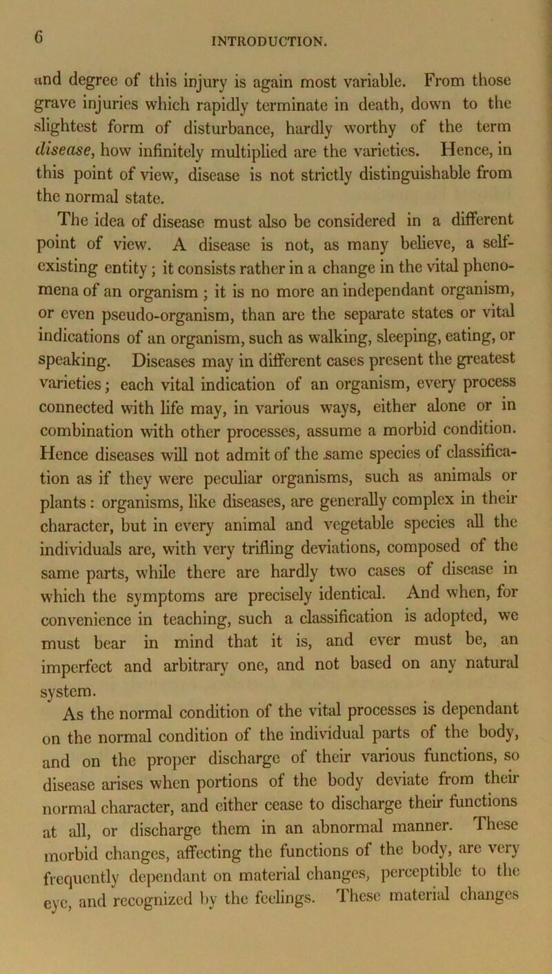 und degree of this injury is again most variable. From those grave injuries which rapidly terminate in death, down to the slightest form of disturbance, hardly worthy of the term disease, how infinitely multiplied are the varieties. Hence, in this point of view, disease is not strictly distinguishable from the normal state. The idea of disease must also be considered in a different point of view. A disease is not, as many believe, a self- existing entity; it consists rather in a change in the vital pheno- mena of an organism; it is no more an independant organism, or even pseudo-organism, than are the separate states or vital indications of an organism, such as walking, sleeping, eating, or speaking. Diseases may in different cases present the greatest varieties; each vital indication of an organism, every process connected with life may, in various ways, either alone or in combination with other processes, assume a morbid condition. Hence diseases will not admit of the .same species of classifica- tion as if they were peculiar organisms, such as animals or plants: organisms, like diseases, are generally complex in their character, but in every animal and vegetable species all the individuals arc, with very trifling deviations, composed of the same parts, while there are hardly two cases of disease in which the symptoms are precisely identical. And when, for convenience in teaching, such a classification is adopted, we must bear in mind that it is, and ever must be, an imperfect and arbitrary one, and not based on any natural system. As the normal condition of the vital processes is dependant on the normal condition of the individual parts of the body, and on the proper discharge of their various functions, so disease arises when portions of the body deviate from theii normal character, and cither cease to discharge their functions at all, or discharge them in an abnormal manner. These morbid changes, affecting the functions of the body, arc very frequently dependant on material changes, perceptible to the eye, and recognized by the feelings, lhcsc material changes