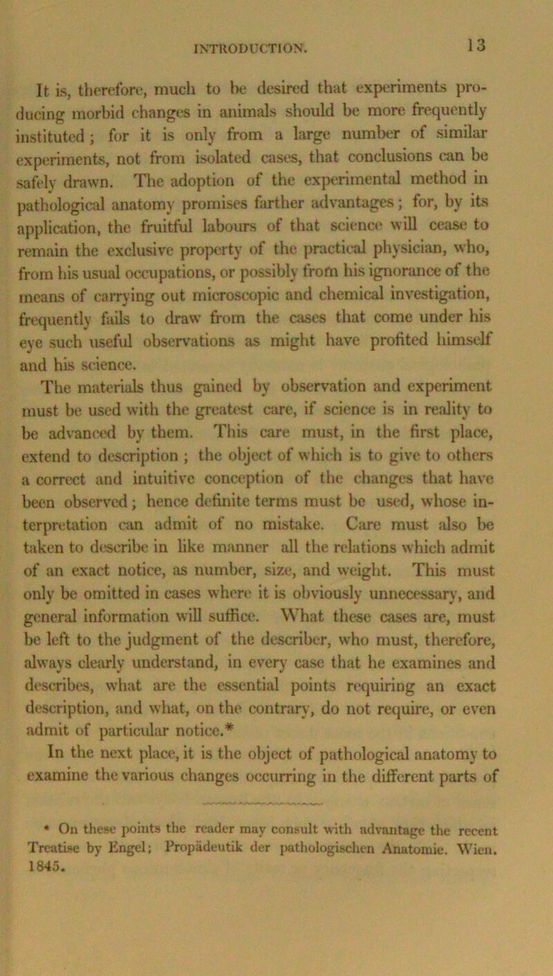 It is, therefore, much to be desired that experiments pro- ducing morbid changes in animals should be more frequently instituted ; for it is only from a large number of similar experiments, not from isolated cases, that conclusions can be safely drawn. The adoption of the experimental method in pathological anatomy promises farther advantages; for, by its application, the fruitful labours of that science will cease to remain the exclusive property of the practical physician, who, from his usual occupations, or possibly from his ignorance of the means of carrying out microscopic and chemical investigation, frequently fails to draw from the cases that come under his eye such useful observations as might have profited himself and his science. The materials thus gained by observation and experiment must be used with the greatest care, if science is in reality to be advanced by them. This care must, in the first place, extend to description ; the object of which is to give to others a correct and intuitive conception of the changes that have been observed; hence definite terms must be used, whose in- terpretation can admit of no mistake. Care must also be taken to describe in like manner all the relations which admit of an exact notice, as number, size, and weight. This must only be omitted in cases where it is obviously unnecessary, and general information will suffice. What these cases are, must be left to the judgment of the describer, who must, therefore, always clearly understand, in every case that he examines anil describes, what are the essential points requiring an exact description, and what, on the contrary, do not require, or even admit of particular notice.* In the next place, it is the object of pathological anatomy to examine the various changes occurring in the different parts of * On these points the reader may consult with advantage the recent Treatise by Engel; Propadeutik der pathologischen Anatomic. Wien. 1845.