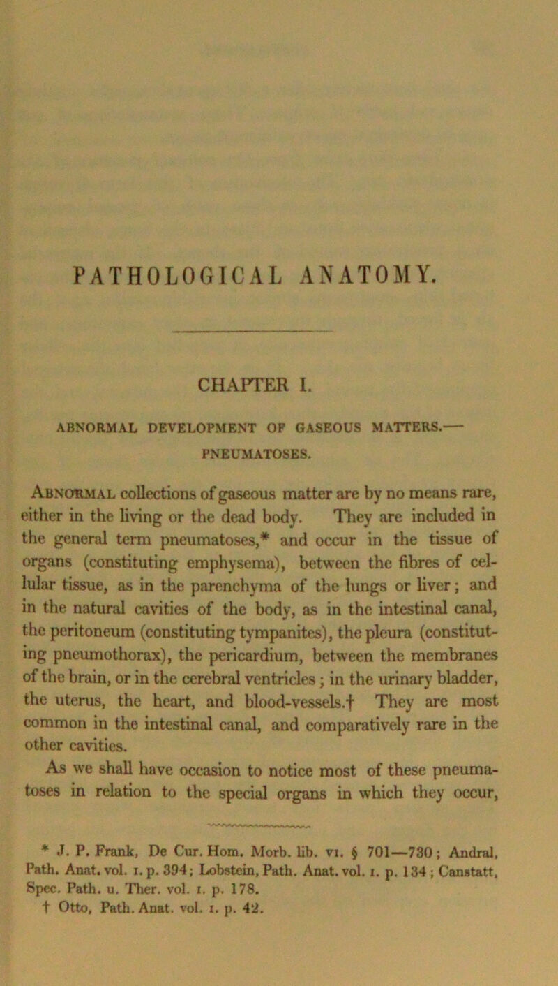 PATHOLOGICAL ANATOMY. CHAPTER I. ABNORMAL DEVELOPMENT OF GASEOUS MATTERS. PNEUMATOSES. Abnormal collections of gaseous matter are by no means rare, either in the living or the dead body. They are included in the general term pneumatoses,* and occur in the tissue of organs (constituting emphysema), between the fibres of cel- lular tissue, as in the parenchyma of the lungs or liver; and in the natural cavities of the body, as in the intestinal canal, the peritoneum (constituting tympanites), the pleura (constitut- ing pneumothorax), the pericardium, between the membranes of the brain, or in the cerebral ventricles; in the urinary bladder, the uterus, the heart, and blood-vessels.f They arc most common in the intestinal canal, and comparatively rare in the other cavities. As we shall have occasion to notice most of these pneuma- toses in relation to the special organs in which they occur, * J. P. Frank, De Cur. Horn. Morb. lib. vi. § 701—730; Andral, Path. Anat. vol. i. p. 394; Lobstcin, Path. Anat. vol. i. p. 134 ; Canstatt, Spec. Path. u. Ther. vol. i. p. 178. t Otto, Path. Anat. vol. i. p. 42.