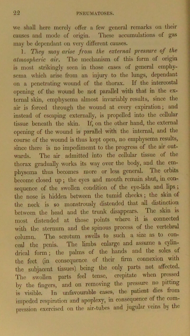 we shall here merely offer a few general remarks on their causes and mode of origin. These accumulations of gas may be dependant on very different causes. 1. They may arise from the external pressure of the atmospheric air. The mechanism of this form of origin is most strikingly seen in those cases of general emphy- sema which arise from an injury to the lungs, dependant on a penetrating wound of the thorax. If the intercostal opening of the wound be not parallel with that in the ex- ternal skin, emphysema almost invariably results, since the air is forced through the wound at every expiration; and instead of escaping externally, is propelled into the cellular tissue beneath the skin. If, on the other hand, the external opening of the wound is parallel with the internal, and the course of the wound is thus kept open, no emphysema results, since there is no impedimemt to the progress of the air out- wards. The air admitted into the cellular tissue ot the thorax gradually works its way over the body, and the em- physema thus becomes more or less general. The orbits become closed up; the eyes and mouth remain shut, in con- sequence of the swollen condition of the eye-lids and lips; the nose is hidden between the tumid cheeks; the skin of the neck is so monstrously distended that all distinction between the head and the trunk disappears. The skin is most distended at those points where it is connected with the sternum and the spinous process of the vertebral column. The scrotum swells to such a size as to con- ceal the penis. The limbs enlarge and assumo a cylin- drical form; the palms of the hands and the soles cl the feet (in consequence of their firm connexion with the subjacent tissues) being the only parts not affected. The swollen parts feel tense, crepitate when pressed by the fingers, and on removing the pressure no pitting is visible. In unfavourable cases, the patient dies from impeded respiration and apoplexy, in consequence of the com- pression exercised on the air-tubes and jugular veins by the