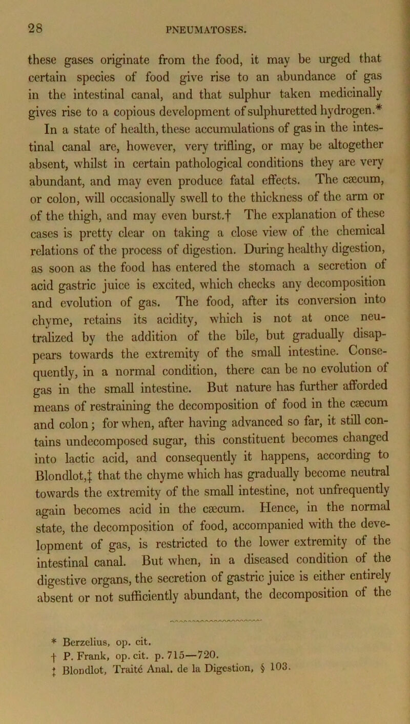 these gases originate from the food, it may be urged that, certain species of food give rise to an abundance of gas in the intestinal canal, and that sulphur taken medicinally gives rise to a copious development of sulphuretted hydrogen.* In a state of health, these accumulations of gas in the intes- tinal canal are, however, very trifling, or may be altogether absent, whilst in certain pathological conditions they are very abundant, and may even produce fatal effects. The caecum, or colon, will occasionally swell to the thickness of the arm or of the thigh, and may even burst.f The explanation of these cases is pretty clear on taking a close view of the chemical relations of the process of digestion. During healthy digestion, as soon as the food has entered the stomach a secretion of acid gastric juice is excited, which checks any decomposition and evolution of gas. The food, after its conversion into chyme, retains its acidity, which is not at once neu- tralized by the addition of the bile, but gradually disap- pears towards the extremity of the small intestine. Conse- quently, in a normal condition, there can be no evolution of gas in the small intestine. But nature has further afforded means of restraining the decomposition of food in the caecum and colon; for when, after having advanced so far, it still con- tains undecomposed sugar, this constituent becomes changed into lactic acid, and consequently it happens, according to Blondlot,]; that the chyme which has gradually become neutral towards the extremity of the small intestine, not unfrequently again becomes acid in the caecum. Hence, in the normal state, the decomposition of food, accompanied with the deve- lopment of gas, is restricted to the lower extremity of the intestinal canal. But when, in a diseased condition of the digestive organs, the secretion of gastric juice is either entirely absent or not sufficiently abundant, the decomposition of the * Berzelius, op. cit. f P. Frank, op. cit. p. 715—720. ♦ Blondlot, Traite Anal, de la Digestion, § 103.