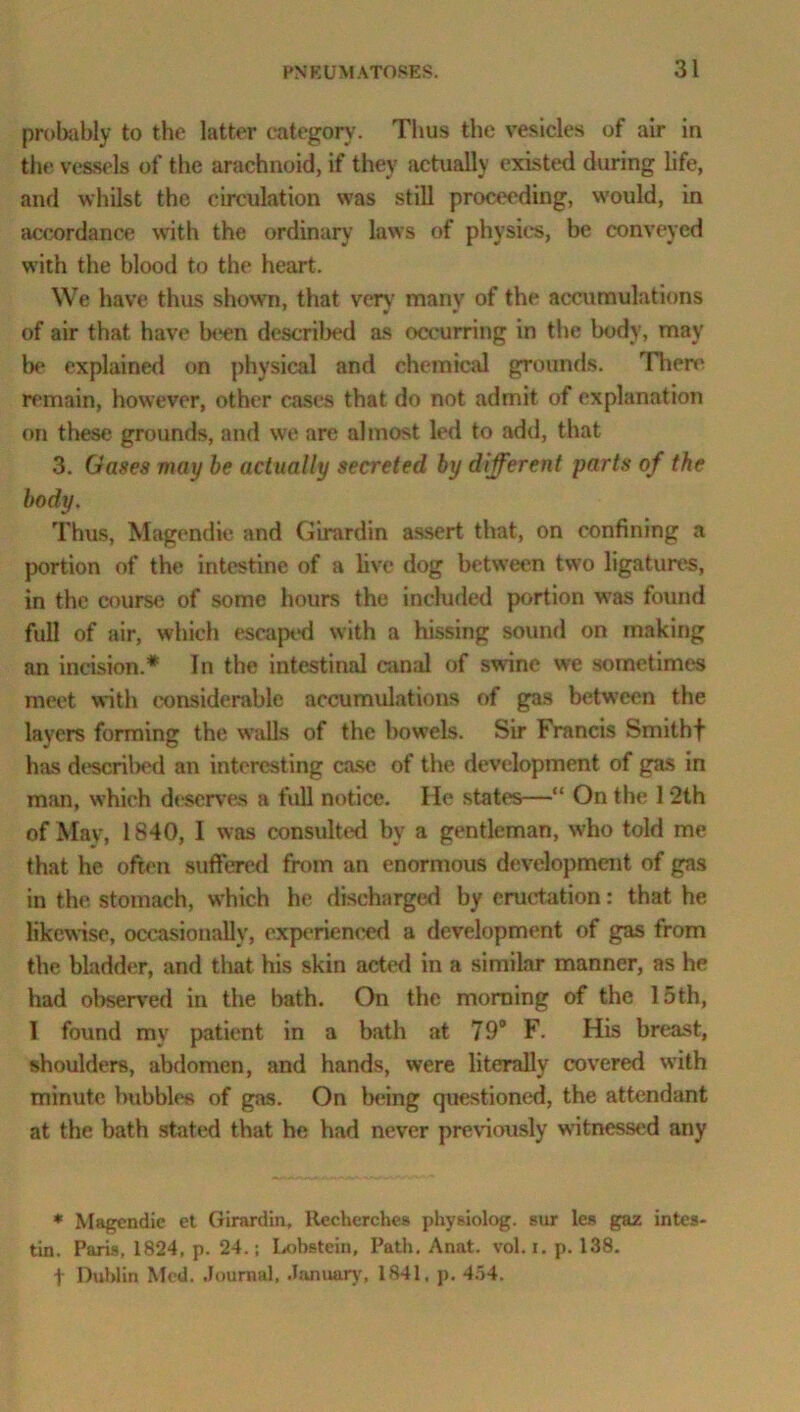 probably to the latter category. Thus the vesicles of air in the vessels of the arachnoid, if they actually existed during life, and whilst the circulation was still proceeding, would, in accordance with the ordinary laws of physics, be conveyed with the blood to the heart. We have thus shown, that very many of the accumulations of air that have been described as occurring in the body, may be explained on physical and chemical grounds. There remain, however, other cases that do not admit of explanation on these grounds, and we are almost led to add, that 3. Gases may be actually secreted by different parts of the body. Thus, Magendie and Girardin assert that, on confining a portion of the intestine of a live dog between two ligatures, in the course of some hours the included portion was found full of air, which escaped with a hissing sound on making an incision.* In the intestinal canal of swine we sometimes meet with considerable accumulations of gas between the layers forming the walls of the bowels. Sir Francis Smithf has described an interesting case of the development of gas in man, which deserves a full notice. He states—“ On the 1 “2th of May, 1840, I was consulted by a gentleman, who told me that he often suffered from an enormous development of gas in the stomach, which he discharged by eructation: that he likewise, occasionally, experienced a development of gas from the bladder, and that his skin acted in a similar manner, as he had observed in the bath. On the morning of the 15th, I found my patient in a bath at 79° F. His breast, shoulders, abdomen, and hands, were literally covered with minute bubbles of gas. On being questioned, the attendant at the bath stated that he had never previously witnessed any * Magendie et Girardin, Recherches physiolog. sur les gaz intes- tin. Paris. 1824, p. 24.; Lobsteiu, Path. Anat. vol. i. p. 138. f Dublin Med. Journal, January, 1841. p. 454.