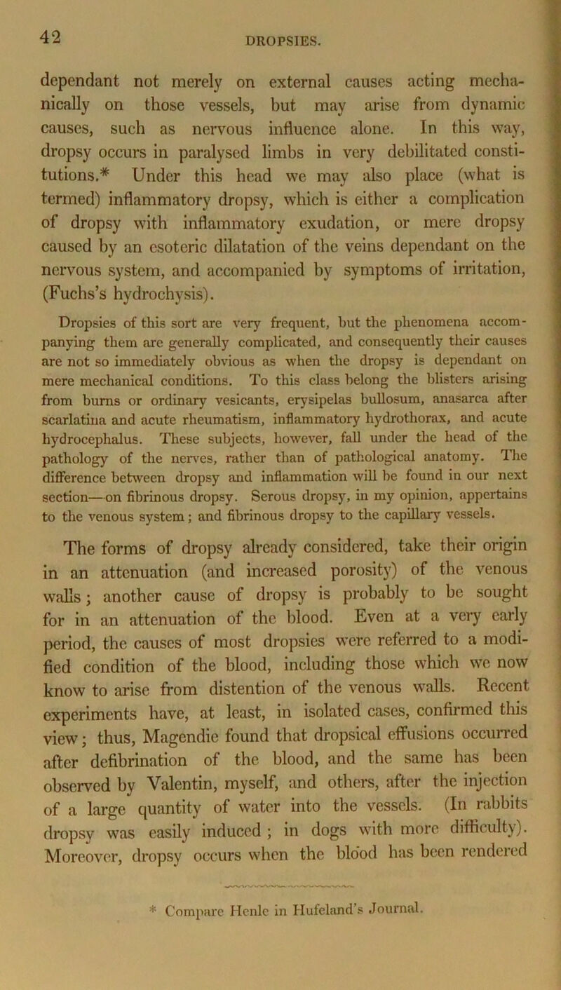 dependant not merely on external causes acting mecha- nically on those vessels, but may arise from dynamic causes, such as nervous influence alone. In this way, dropsy occurs in paralysed limbs in very debilitated consti- tutions.* Under this head we may also place (what is termed) inflammatory dropsy, which is either a complication of dropsy with inflammatory exudation, or mere dropsy caused by an esoteric dilatation of the veins dependant on the nervous system, and accompanied by symptoms of irritation, (Fuchs’s hydrochysis). Dropsies of this sort are very frequent, but the phenomena accom- panying them arc generally complicated, and consequently their causes are not so immediately obvious as when the dropsy is dependant on mere mechanical conditions. To this class belong the blisters arising from bums or ordinary vesicants, erysipelas bullosum, anasarca after scarlatina and acute rheumatism, inflammatory hydrothorax, and acute hydrocephalus. These subjects, however, fall under the head of the pathology of the nerves, rather than of pathological anatomy. The difference between dropsy and inflammation will he found in our next section—on fibrinous dropsy. Serous dropsy, in my opinion, appertains to the venous system; and fibrinous dropsy to the capillary vessels. The forms of dropsy already considered, take their origin in an attenuation (and increased porosity) of the venous walls; another cause of dropsy is probably to be sought for in an attenuation of the blood. Even at a very early period, the causes of most dropsies were referred to a modi- fied condition of the blood, including those which we now know to arise from distention of the venous walls. Recent experiments have, at least, in isolated cases, confirmed this view; thus, Magendie found that dropsical effusions occurred after defibrination of the blood, and the same has been observed by Valentin, myself, and others, after the injection of a large quantity of water into the vessels. (In rabbits dropsy was easily induced ; in dogs with more difficulty). Moreover, dropsy occurs when the blood has been rendered * Compare Hcnle in Huleland’s Journal.