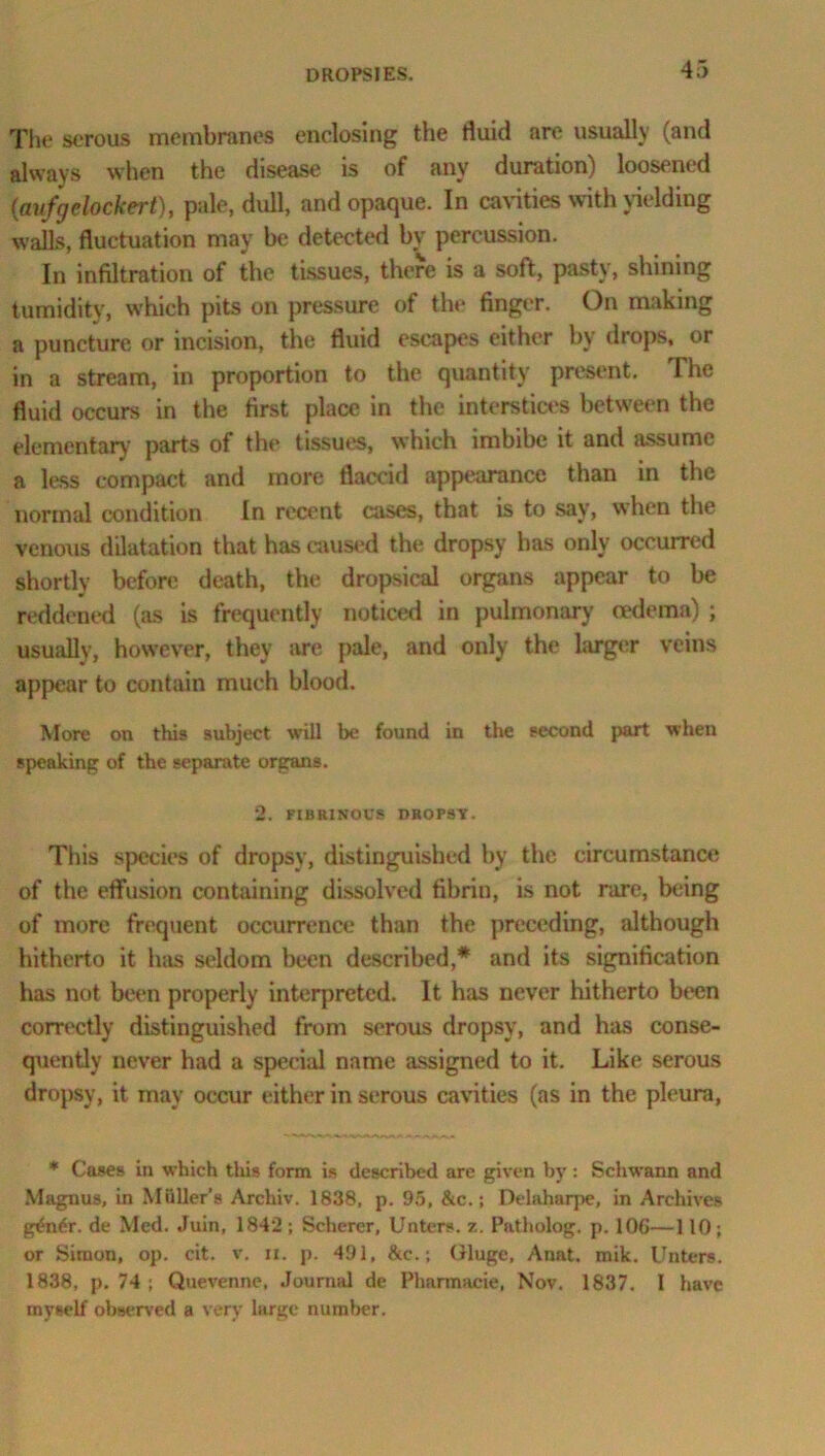 The serous membranes enclosing the fluid are usually (and always when the disease is of any duration) loosened (avfrjelockert), pale, dull, and opaque. In cavities with yielding walls, fluctuation may be detected by percussion. In infiltration of the tissues, there is a soft, pasty, shining tumidity, which pits on pressure of the finger. On making a puncture or incision, the fluid escapes either by drops, or in a stream, in proportion to the quantity present. The fluid occurs in the first place in the interstices between the elementary parts of the tissues, which imbibe it and assume a less compact and more flaccid appearance than in the normal condition In recent cases, that is to say, when the venous dilatation that has caused the dropsy has only occurred shortly before death, the dropsical organs appear to be reddened (as is frequently noticed in pulmonary oedema) ; usually, however, they are pale, and only the larger veins appear to contain much blood. More on this subject will be found in the second part when speaking of the separate organs. 2. FIBRINOUS DROPSY. This species of dropsy, distinguished by the circumstance of the effusion containing dissolved fibrin, is not rare, being of more frequent occurrence than the preceding, although hitherto it has seldom been described,* and its signification has not been properly interpreted. It has never hitherto been correctly distinguished from serous dropsy, and has conse- quently never had a special name assigned to it. Like serous dropsy, it may occur either in serous cavities (as in the pleura, * Cases in which this form is described are given by: Schwann and Magnus, in Muller’s Archiv. 1838, p. 95, &c.; Delaharpe, in Archives g£n6r. de Med. Juin, 1842 ; Scherer, Unters. z. Patholog. p. 106—110; or Simon, op. cit. v. ii. p. 491, &c.; Gluge, Anat. mik. Unters. 1838, p. 74 ; Quevenne, Journal de Pharmacie, Nov. 1837. I have myself observed a very large number.