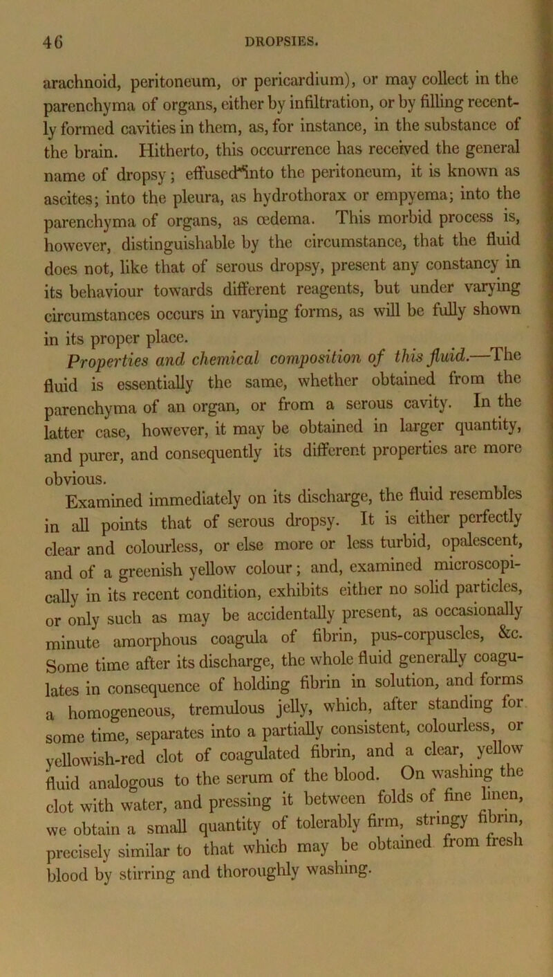 arachnoid, peritoneum, or pericardium), or may collect in the parenchyma of organs, either by infiltration, or by filling recent- ly formed cavities in them, as, for instance, in the substance of the brain. Hitherto, this occurrence has received the general name of dropsy; effusecWnto the peritoneum, it is known as ascites; into the pleura, as hydrothorax or empyema; into the parenchyma of organs, as oedema. This morbid process is, however, distinguishable by the circumstance, that the fluid does not, like that of serous dropsy, present any constancy in its behaviour towards different reagents, but under varying circumstances occurs in varying forms, as will be fully shown in its proper place. Properties and chemical composition of this fluid. 1 he fluid is essentially the same, whether obtained from the parenchyma of an organ, or from a serous cavity. In the latter case, however, it may be obtained in larger quantity, and purer, and consequently its different properties are more obvious. Examined immediately on its discharge, the fluid resembles in all points that of serous dropsy. It is either perfectly clear and colourless, or else more or less turbid, opalescent, and of a greenish yellow colour; and, examined microscopi- cally in its recent condition, exhibits either no solid particles, or only such as may be accidentally present, as occasionally minute amorphous coagula of fibrin, pus-corpuscles, &c. Some time after its discharge, the whole fluid generally coagu- lates in consequence of holding fibrin in solution, and foims a homogeneous, tremulous jelly, which, after standing for some time, separates into a partially consistent, colourless, or yellowish-red clot of coagulated fibrin, and a clear, yellow fluid analogous to the serum of the blood. On washing the clot with water, and pressing it between folds of fine linen, we obtain a small quantity of tolerably firm, stringy fibrin precisely similar to that which may be obtained from fresh blood by stirring and thoroughly washing.