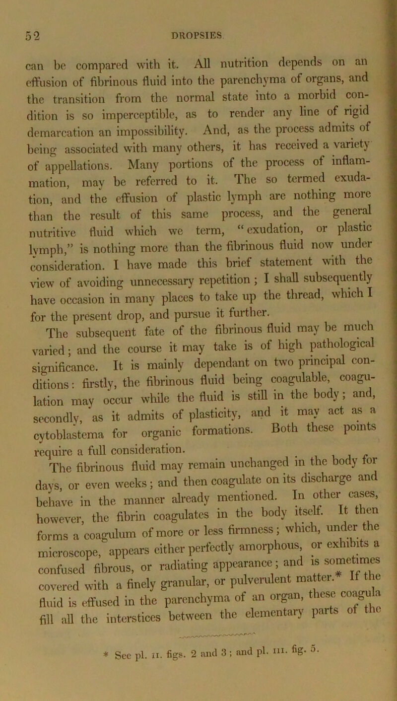 can be compared with it. All nutrition depends on an effusion of fibrinous fluid into the parenchyma of organs, and the transition from the normal state into a morbid con- dition is so imperceptible, as to render any line of rigid demarcation an impossibility. And, as the process admits of being associated with many others, it has received a variety of appellations. Many portions of the process of inflam- mation, may be referred to it. The so termed exuda- tion, and the effusion of plastic lymph are nothing more than the result of this same process, and the general nutritive fluid which we term, 11 exudation, or plastic lymph,” is nothing more than the fibrinous fluid now under consideration. I have made this brief statement with the view of avoiding unnecessary repetition ; I shall subsequently have occasion in many places to take up the thread, which I for the present drop, and pursue it further. The subsequent fate of the fibrinous fluid may be much varied; and the course it may take is of high pathological significance. It is mainly dependant on two principal con- ditions : firstly, the fibrinous fluid being coagulable, coagu- lation may occur while the fluid is still in the body; and, secondly, *as it admits of plasticity, and it may act as a cytoblastema for organic formations. Both these points require a full consideration. The fibrinous fluid may remain unchanged in the body tor days, or even weeks; and then coagulate on its discharge and behave in the manner already mentioned. In other cases, however, the fibrin coagulates in the body itself. It then forms a coagulum of more or less firmness; which, under the microscope,' appears either perfectly amorphous or exhibits a confused fibrous, or radiating appearance ; and « somehmes covered with a finely granular, or pulverulent matter. If the fluid is effused in the parenchyma of an organ, these coagu a fill all the interstices between the elementary pai so * See pi. ii. figs. 2 and 3; and pi. ni. fig. o-