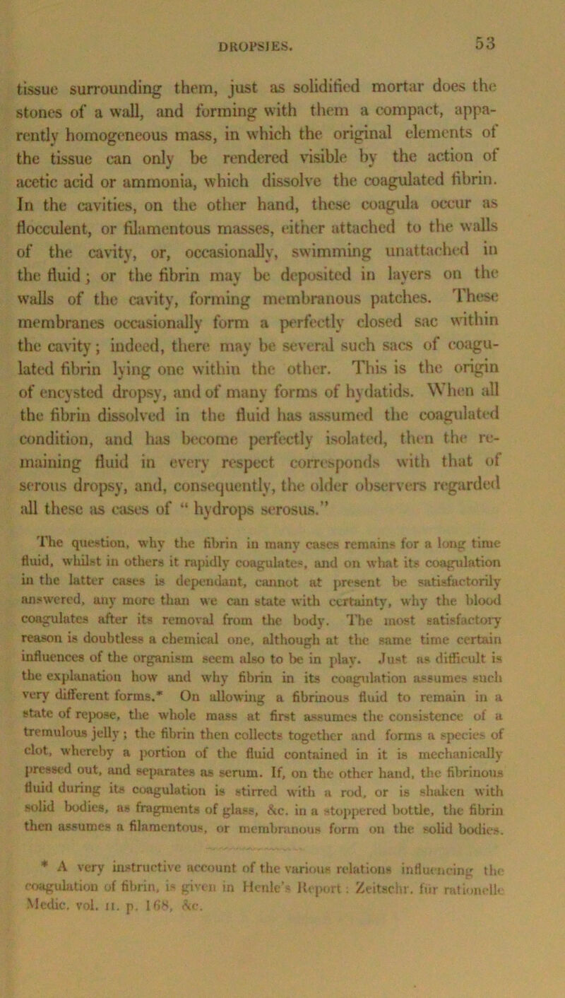 tissue surrounding them, just as solidified mortar does the stones of a wall, and forming with them a compact, appa- rently homogeneous mass, in which the original elements ot the tissue can only be rendered visible by the action ot acetic acid or ammonia, which dissolve the coagulated fibrin. In the cavities, on the other hand, these coagula occur as flocculent, or filamentous masses, either attached to the walls of the cavity, or, occasionally, swimming unattached in the fluid ; or the fibrin may be deposited in layers on the walls of the cavity, forming membranous patches. 1 hese membranes occasionally form a perfectly closed sac within the cavity; indeed, there may be several such sacs of coagu- lated fibrin lying one within the other. This is the origin of encysted dropsy, and of many forms of hydatids. W hen all the fibrin dissolved in the fluid has assumed the coagulated condition, and has become perfectly isolated, then the re- maining fluid in every respect corresponds with that of serous dropsy, anil, consequently, the older observers regarded all these as eases of “ hydrops serosus.” The question, why the fibrin in many cases remains for a long time tluid, whilst in others it rapidly coagulates, and on what its coagulation in the latter cases is dependant, cannot at present be satisfactorily answered, any more than we can state with certainty, why the blood coagulates after its removal from the body. The most, satisfactory reason is doubtless a chemical one, although at the same time certain influences of the organism seem also to be in play. Just as difficult is the explanation how and why fibrin in its coagulation assumes such very different forms.* On allowing a fibrinous fluid to remain in a state of repose, the whole mass at first assumes the consistence of u tremulous jelly ; the fibriu then collects together and forms a species of clot, whereby a portion of the fluid contained in it is mechanically pressed out, and separates sis serum. If, on the other hand, the fibriuous fluid during its coagulation is stirred with a rod, or is shaken with solid bodies, as fragments of glass, &c. in a stoppered bottle, the fibrin then assumes a filamentous, or membranous form on the solid bodies. * A very instructive account of the various relations influencing the coagulation of fibrin, is given in Honk's Report. Zeitac.hr. fur rationolli Medic, vol. ii, p. 168, Ac.