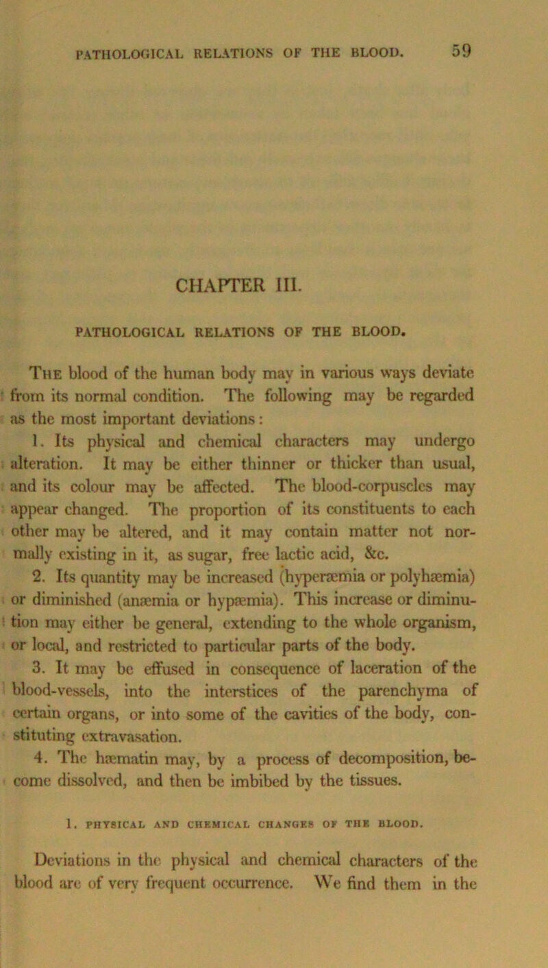 CHAPTER III. PATHOLOGICAL RELATIONS OF THE BLOOD. The blood of the human body may in various ways deviate from its normal condition. The following may be regarded as the most important deviations: 1. Its physical and chemical characters may undergo alteration. It may be either thinner or thicker than usual, and its colour may be affected. The blood-corpuscles may appear changed. The proportion of its constituents to each other may be altered, and it may contain matter not nor- mally existing in it, as sugar, free lactic acid, &c. 2. Its quantity may be increased (hyperaemia or polyhoemia) or diminished (anaemia or hy premia). This increase or diminu- tion may either be general, extending to the whole organism, or local, and restricted to particular parts of the body. 3. It may be effused in consequence of laceration of the blood-vessels, into the interstices of the parenchyma of certain organs, or into some of the cavities of the body, con- stituting extravasation. 4. The hrematin may, by a process of decomposition, be- come dissolved, and then be imbibed bv the tissues. 1. PHYSICAL AND CHEMICAL CHANGES OV THE BLOOD. Deviations in the physical and chemical characters of the blood are of very frequent occurrence. We find them in the