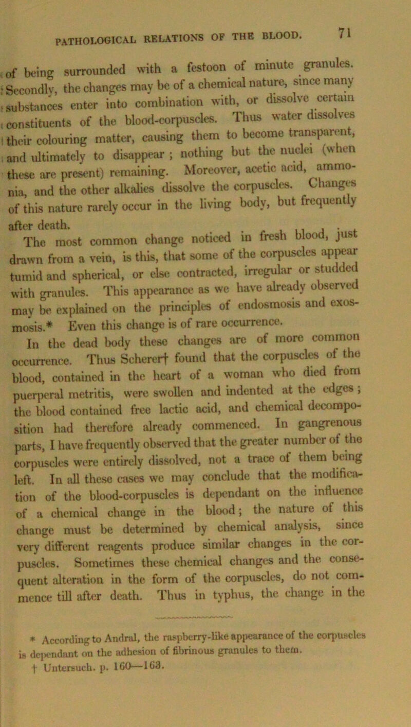 of being surrounded with a festoon of minute granules. • Secondly, the changes may be of a chemical nature, since many • substances enter into combination with, or dissolve certain , constituents of the blood-corpuscles. Thus water dissolves their colouring matter, causing them to become transparen , and ultimately to disappear ; nothing but the nuclei (when these are present) remaining. Moreover, acetic and, ammo- nia, and the other alkalies dissolve the corpuscles. Changes of this nature rarely occur in the living body, but frequent y after death. . , . . The most common change noticed in fresh blood, jus drawn from a vein, is this, that some of the corpuscles appear tumid and spherical, or else contracted, irregular or studded with granules. This appearance as we have already observe may be explained on the principles of endosmosis and exos- mosis* Even this change is of rare occurrence. In the dead body these changes are of more common occurrence. Thus Sehererf found that the corpuscles of the blood, contained in the heart of a woman who died from puerperal metritis, were swollen and indented at the edges ; the blood contained free lactic acid, and chemical decompo- sition had therefore already commenced. In gangrenous parts, I have frequently observed that the greater number of the corpuscles were entirely dissolved, not a trace of them being left. In all these cases we may conclude that the modifica- tion of the blood-corpuscles is dependant on the influence of a chemical change in the blood; the nature of this change must be determined by chemical analysis, since very different reagents produce similar changes in the cor- puscles. Sometimes these chemical changes and the conse- quent alteration in the form of the corpuscles, do not com- mence till after death. Thus in typhus, the change in the * According to Andral, the raspberry-like appearance of the corpuscles is dependant on the adhesion of fibrinous granules to them,