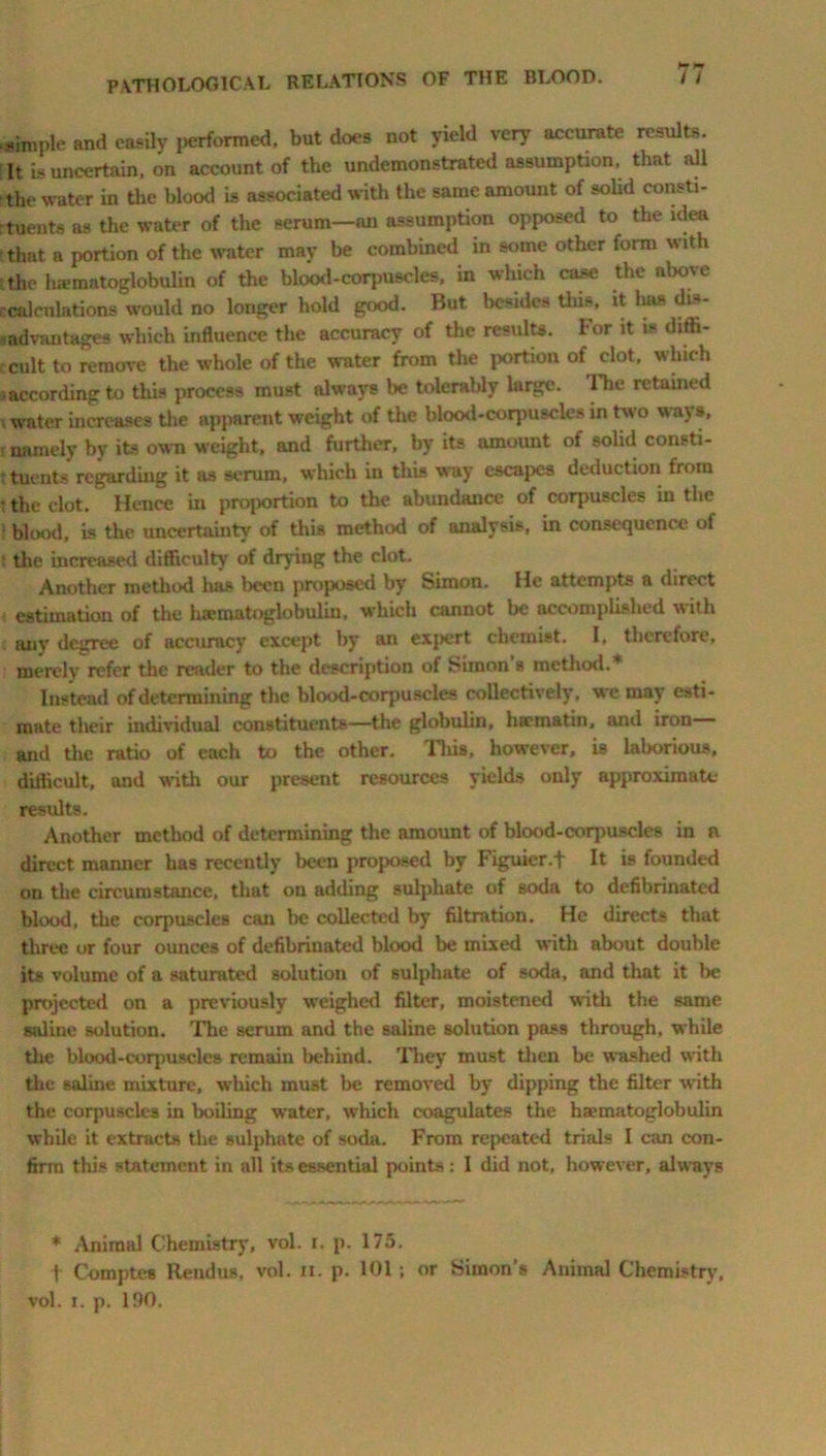 .simple and easily performed, but does not yield very accurate results. It Is uncertain, on account of the undemonstrated assumption, that aU the water in the blood is associated with the same amount of solid consti- rtuents as the water of the serum—an assumption opposed to the idea lthat a portion of the water may be combined in some other form with •the ha-matoglobulin of the blood-corpuscles, in which case the above ccalculations'would no longer hold good. But besides this, it 1ms dis- mdvantages which influence the accuracy of the results. For it is diffi- cult to remove the whole of the water from the portion of clot, which 3according to this process must always be tolerably large. The retained water increases the apparent weight of the blood-corpuscles in two ways, namely by its own weight, and further, by its amount of solid consti- tuents regarding it as serum, which in this way escapes deduction from • the clot. Hence in proportion to the abundance of corpuscles in the 1 blood, is the uncertainty of this method of analysis, in consequence ot t the increased difficulty of drying the clot. Another method has been proposed by Simon. He attempts a direct estimation of the liaematoglobulin, which cannot be accomplished with any degree of accuracy except by an expert chemist. I, therefore, merely refer the reader to the description of Simon s method.1* Instead of determining the blood-corpuscles collectively, we may esti- mate their individual constituents—the globulin, hirmatin, anil iron— and the ratio of each to the other. This, however, is laborious, difficult, and with our present resources yields only approximate results. Another method of determining the amount of blood-corpuscles in n direct manner has recently been proposed by Figuier.f It is founded on the circumstance, that on adding sulphate of soda to defibrinated blood, the corpuscles can be collected by filtration. He directs that three or four ounces of defibrinated blood be mixed with about double its volume of a saturated solution of sulphate of soda, and that it be projected on a previously weighed filter, moistened with the same saline solution. The serum and the saline solution pass through, while the blood-corpuscles remain behind. They must then be washed with the saline mixture, which must be removed by dipping the filter with the corpuscles in boiling water, which coagulates the ha?matoglobulin while it extracts the sulphate of soda. From repeated trials I can con- firm this statement in all its essential points: I did not, however, always * Animal Chemistry, vol. i. p. 175. t Comptes Rend os, vol. n. p. 101; or Simon’s Animal Chemistry,