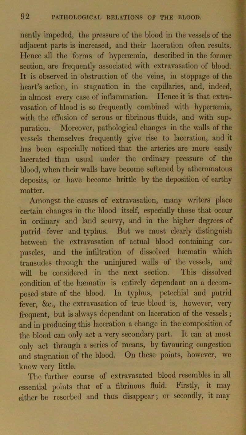 nently impeded, the pressure of the blood in the vessels of the adjacent parts is increased, and their laceration often results. Hence all the forms of hypenemia, described in the former section, are frequently associated with extravasation of blood. It is observed in obstruction of the veins, in stoppage of the heart’s action, in stagnation in the capillaries, and, indeed, in almost every case of inflammation. Hence it is that extra- vasation of blood is so frequently combined w7ith hyperaemia, with the effusion of serous or fibrinous fluids, and with sup- puration. Moreover, pathological changes in the walls of the vessels themselves frequently give rise to laceration, and it has been especially noticed that the arteries arc more easily lacerated than usual under the ordinary pressure of the blood, when their walls have become softened by atheromatous deposits, or have become brittle by the deposition of earthy matter. Amongst the causes of extravasation, many writers place certain changes in the blood itself, especially those that occur in ordinary and land scurvy, and in the higher degrees of putrid fever and typhus. But we must clearly distinguish between the extravasation of actual blood containing cor- puscles, and the infiltration of dissolved hsematin which transudes through the uninjured walls of the vessels, and will be considered in the next section. This dissolved condition of the hiematin is entirely dependant on a decom- posed state of the blood. In typhus, petechial and putrid fever, &c., the extravasation of true blood is, however, very- frequent, but is always dependant on laceration of the vessels; and in producing this laceration a change in the composition of the blood can only act a very secondary part. It can at most only act through a series of means, by favouring congestion and stagnation of the blood. On these points, however, we know very little. The further course of extravasated blood resembles in till essential points that of a fibrinous fluid. Firstly, it may either be rcsorbed and thus disappear; or secondly, it may