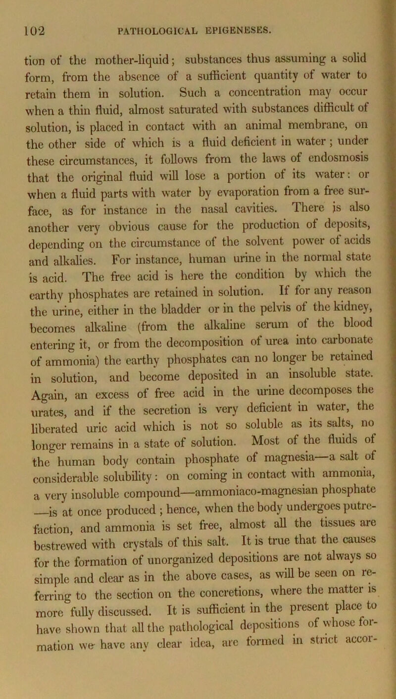 tion of the mother-liquid; substances thus assuming a solid form, from the absence of a sufficient quantity of water to retain them in solution. Such a concentration may occur when a thin fluid, almost saturated wTith substances difficult of solution, is placed in contact with an animal membrane, on the other side of which is a fluid deficient in water; under these circumstances, it follows from the laws of endosmosis that the original fluid will lose a portion of its water: or when a fluid parts with water by evaporation from a free sur- face, as for instance in the nasal cavities. There is also another very obvious cause for the production of deposits, depending on the circumstance of the solvent power of acids and alkalies. For instance, human urine in the normal state is acid. The free acid is here the condition by which the earthy phosphates are retained in solution. If for any reason the urine, either in the bladder or in the pelvis of the kidney, becomes alkaline (from the alkaline serum of the blood entering it, or from the decomposition of urea into carbonate of ammonia) the earthy phosphates can no longer be retained in solution, and become deposited in an insoluble state. Again, an excess of free acid in the urine decomposes the urates, and if the secretion is very deficient in water, the liberated uric acid which is not so soluble as its salts, no longer remains in a state of solution. Most of the fluids of the human body contain phosphate of magnesia a salt of considerable solubility: on coming in contact with ammonia, a very insoluble compound—ammoniaco-magnesian phosphate —is at once produced ; hence, when the body undergoes putre- faction, and ammonia is set free, almost all the tissues are bestrewed with crystals of this salt. It is true that the causes for the formation of unorganized depositions are not always so simple and clear as in the above cases, as will be seen on re- ferring to the section on the concretions, where the matter is more fully discussed. It is sufficient in the present place to have shown that all the pathological depositions of whose for- mation we- have any clear idea, are formed in sti ict accoi-