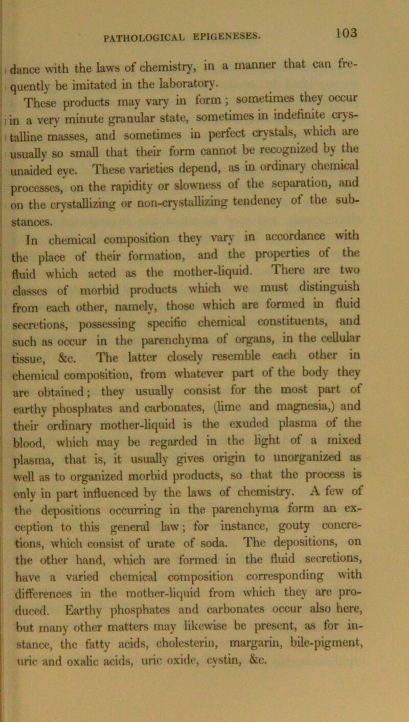 dance with the laws of chemistry, in a manner that can fre- quently be imitated in the laboratory. These products may vary in form ; sometimes they occur in a very minute granular state, sometimes in indefinite cry s- talline masses, and sometimes in perfect crystals, which are usually so small that their form cannot be recognized by the unaided eye. These varieties depend, as in ordinary chemical processes, on the rapidity or slowness o! the separation, and on the crystallizing or non-crystallizing tendency ot the sub- stances. In chemical composition they van' in accordance with the place of their formation, and the properties ot the fluid which acted as the mother-liquid. There are two classes of morbid products which we must distinguish from each other, namely, those which are tormed in fluid secretions, possessing specific chemical constituents, and such as occur in the parenchyma of organs, in the cellular tissue, &c. The latter closely resemble each other in chemical composition, from whatever part of the body they are obtained; they usually consist for the most part of earthy phosphates and carbonates, (lime and magnesia,) and their ordinary mother-liquid is the exuded plasma ot the blood, which may be regarded in the light ot a mixed plasma, that is, it usually gives origin to unorganized as well as to organized morbid products, so that the process is only in part influenced by the laws of chemistry. A few of the depositions occurring in the parenchyma form an ex- ception to this general law; for instance, gouty concre- tions, which consist of urate of soda. The depositions, on the other hand, which are formed in the fluid secretions, have a varied chemical composition corresponding with differences in the mother-liquid from which they are pro- duced. Earthy phosphates and carbonates occur also here, but many other matters may likewise be present, as for in- stance, the fatty acids, eholesterin, margarin, bile-pigment, uric and oxalic acids, uric oxide, cystin, &c.