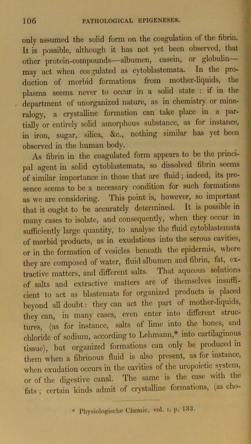 only assumed the solid form on the coagulation ol the fibrin. It is possible, although it has not yet been observed, that other protein-compounds—albumen, casein, or globulin may act when coagulated as cytoblastemata. In the pro- duction of morbid formations from mother-liquids, the plasma seems never to occur in a solid state : if in the department of unorganized nature, as in chemistry or mine- ralogy, a crystalline formation can take place m a par- tially or entirely solid amorphous substance, as for instance, in iron, sugar, silica, &c., nothing similar has yet been observed in the human body. As fibrin in the coagulated form appears to be the princi- pal agent in solid cytoblastemata, so dissolved fibrin seems of similar importance in those that are fluid; indeed, its pie- sence seems to be a necessary condition for such formations as we arc considering. This point is, however, so important that it ought to be accurately determined. It is possible in many cases to isolate, and consequently, when they occur in sufficiently large quantity, to analyse the fluid cytoblastemata of morbid products, as in exudations into the serous cavities, or in the formation of vesicles beneath the epidermis, where they are composed of water, fluid albumen and fibrin, fat, e x- tractive matters, and different salts. That aqueous solutions of salts and extractive matters are of themselves insuffi- cient to act as blastemata for organized products is placed beyond all doubt: they can act the part of mother-liquids, they can, in many cases, even enter into different struc- tures, (as for instance, salts of lime into the bones, and chloride of sodium, according to Lehmann* into cartilaginous tissue), but organized formations can only be produced in them when a fibrinous fluid is also present, as for instance, when exudation occurs in the cavities of the uropoietic system, or of the digestive canal. The same is the case with the flits ; certain kinds admit of crystalline formations, (as cho- * Physiologische Chemie, vol. i. !>• 133.